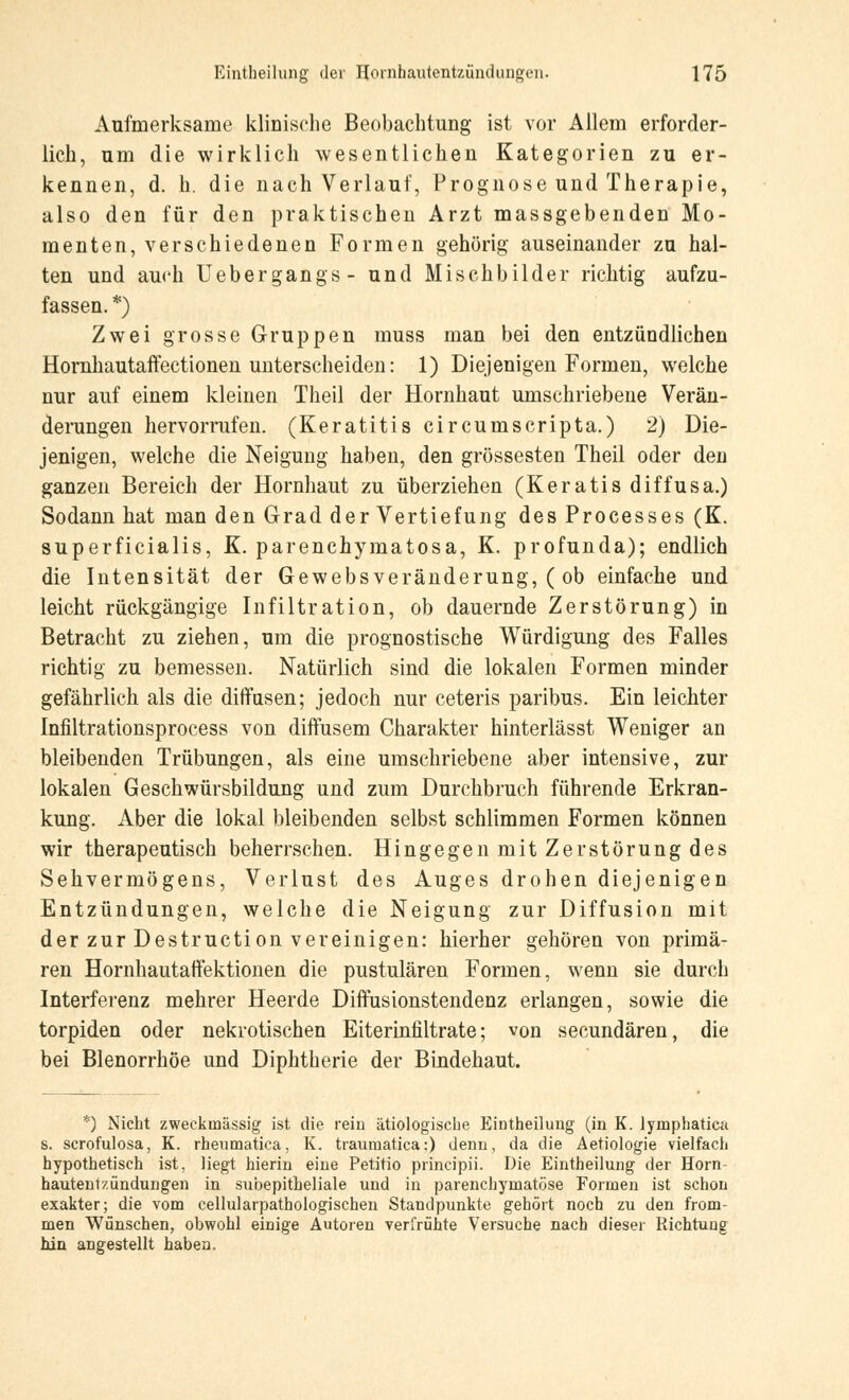 Aufmerksame klinische Beobachtung ist vor Allem erforder- lich, um die wirklich wesentlichen Kategorien zu er- kennen, d. h. die nach Verlauf, Prognose und Therapie, also den für den praktischen Arzt massgebenden Mo- menten, verschiedenen Formen gehörig auseinander zu hal- ten und auch üebergangs- und Mischbilder richtig aufzu- fassen. *) Zwei grosse Gruppen muss man bei den entzündlichen Hornhautaffectionen unterscheiden: 1) Diejenigen Formen, welche nur auf einem kleinen Theil der Hornhaut umschriebene Verän- derungen hervorrufen. (Keratitis circumscripta.) 2) Die- jenigen, welche die Neigung haben, den grossesten Theil oder den ganzen Bereich der Hornhaut zu überziehen (Keratis diffusa.) Sodann hat man den Grad der Vertiefung des Processes (K. superficialis, K. parenchymatosa, K. profunda); endlich die Intensität der Gewebsveränderung, ( ob einfache und leicht rückgängige Infiltration, ob dauernde Zerstörung) in Betracht zu ziehen, um die prognostische Würdigung des Falles richtig zu bemessen. Natürlich sind die lokalen Formen minder gefährlich als die diffusen; jedoch nur ceteris paribus. Ein leichter Infiltrationsprocess von diffusem Charakter hinterlässt Weniger an bleibenden Trübungen, als eine umschriebene aber intensive, zur lokalen Geschwürsbildung und zum Durchbruch führende Erkran- kung. Aber die lokal bleibenden selbst schlimmen Formen können wir therapeutisch beherrschen. Hingegen mit Zerstörung des Sehvermögens, Verlust des Auges drohen diejenigen Entzündungen, welche die Neigung zur Diffusion mit der zur Destruction vereinigen: hierher gehören von primä- ren Hornhautaffektionen die pustulären Formen, wenn sie durch Interferenz mehrer Heerde Diffusionstendenz erlangen, sowie die torpiden oder nekrotischen Eiteriniiltrate; von secundären, die bei Blenorrhöe und Diphtherie der Bindehaut. *) Nicht zweckmässig ist die rein ätiologische Eintheilung (in K. lymphatica s. scrofulosa, K. rheumatica, K. traumatica:) denn, da die Aetiologie vielfach hypothetisch ist, liegt hierin eine Petitio principii. Die Eintheilung der Horn- hautentzündungen in subepitheliale und in parenchymatöse Formen ist schon exakter; die vom cellularpathologischen Standpunkte gehört noch zu den from- men Wünschen, obwohl einige Autoren verfrühte Versuche nach dieser Richtung hin angestellt haben.