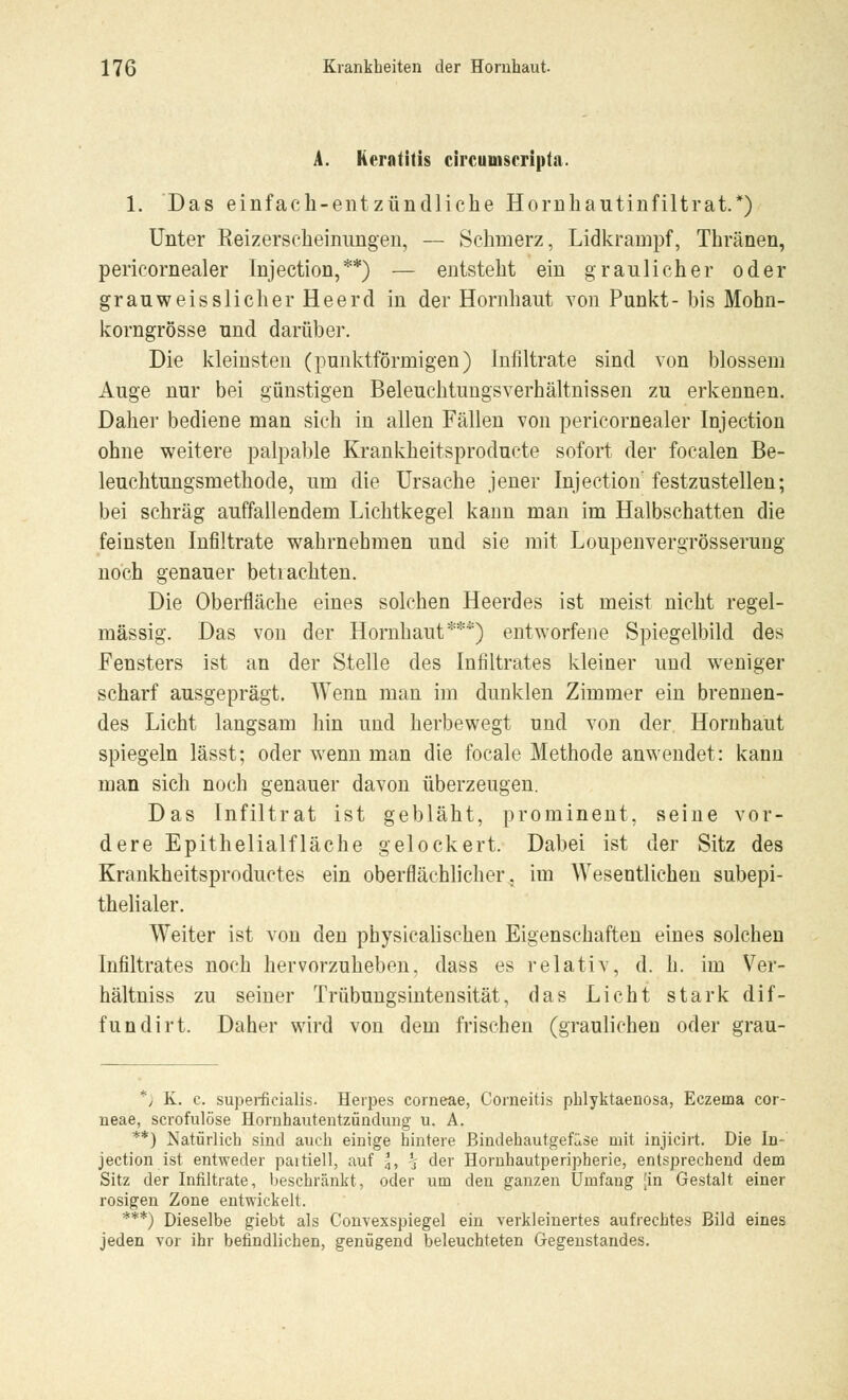 A. Keratitis circumscripta. 1. Das einfach-entzündliche Hornhautinfiltrat.*) Unter Keizerscheinungen, — Schmerz, Lidkrampf, Thränen, pericornealer Injection,**) — entsteht ein graulicher oder grauweisslicher Heerd in der Hornhaut von Punkt- bis Mohn- korngrösse und darüber. Die kleinsten (punktförmigen) Infiltrate sind von blossem Auge nur bei günstigen Beleuchtungsverhältnissen zu erkennen. Daher bediene man sich in allen Fällen von pericornealer Injection ohne weitere palpable Krankheitsproducte sofort der focalen Be- leuchtungsmethode, um die Ursache jener Injection festzustellen; bei schräg auffallendem Lichtkegel kann man im Halbschatten die feinsten Infiltrate wahrnehmen und sie mit Loupenvergrösserung noch genauer betrachten. Die Oberfläche eines solchen Heerdes ist meist nicht regel- mässig. Das von der Hornhaut***) entworfene Spiegelbild des Fensters ist an der Stelle des Infiltrates kleiner und weniger scharf ausgeprägt. Wenn man im dunklen Zimmer ein brennen- des Licht langsam hin und herbewegt und von der Hornhaut spiegeln lässt; oder wenn man die focale Methode anwendet: kann man sich noch genauer davon überzeugen. Das Infiltrat ist gebläht, prominent, seine vor- dere Epithelialfläche gelockert. Dabei ist der Sitz des Krankheitsproductes ein oberflächlicher, im Wesentlichen subepi- thelialer. Weiter ist von den physicalischen Eigenschaften eines solchen Infiltrates noch hervorzuheben, dass es relativ, d. h. im Ver- hältniss zu seiner Trübungsintensität, das Licht stark dif- fundirt. Daher wird von dem frischen (graulichen oder grau- *J K. c. superficialis. Herpes corneae, Corneitis phlyktaenosa, Eczema cor- neae, scrofulöse Hornhautentzündung u. A. **) Natürlich sind auch einige hintere Bindehautgefüse mit injicirt. Die In- jection ist entweder paitiell, auf 3, % der Hornhautperipherie, entsprechend dem Sitz der Infiltrate, beschränkt, oder um den ganzen Umfang [in Gestalt einer rosigen Zone entwickelt. ***) Dieselbe giebt als Convexspiegel ein verkleinertes aufrechtes Bild eines jeden vor ihr befindlichen, genügend beleuchteten Gegenstandes.