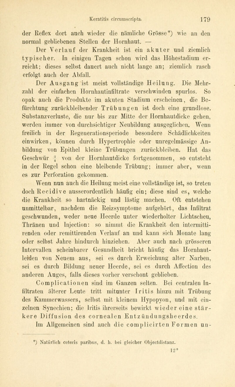 der Reflex dort auch wieder die nämliche Grösse*) wie an den normal gebliebenen Stellen der Hornhaut. — Der Verlauf der Krankheit ist ein akuter und ziemlich typischer. In einigen Tagen schon wird das Höhestadium er- reicht; dieses selbst dauert auch nicht lange an; ziemlich rasch erfolgt auch der Abfall. Der Ausgang ist meist vollständige Heilung. Die Mehr- zahl der einfachen Hornhautinfiltrate verschwinden spurlos. So opak auch die Produkte im akuten Stadium erscheinen, die Be- fürchtung zurückbleibender Trübungen ist doch eine grundlose. Substanz Verluste, die nur bis zur Mitte der Hornhautdicke gehen, werden immer von durchsichtiger Neubildung ausgeglichen. Wenn freilich in der Regenerationsperiode besondere Schädlichkeiten einwirken, können durch Hypertrophie oder unregelmässige An- bildung von Epithel kleine Trübungen zurückbleiben. Hat das Geschwür f von der Hornhautdicke fortgenommen, so entsteht in der Regel schon eine bleibende Trübung; immer aber, wenn es zur Perforation gekommen. Wenn nun auch die Heilung meist eine vollständige ist, so treten dochRecidive ausserordentlich häufig ein; diese sind es, welche die Krankheit so hartnäckig und lästig machen. Oft entstehen unmittelbar, nachdem die Reizsymptome aufgehört, das Infiltrat geschwunden, weder neue Heerde unter wiederholter Lichtscheu, Thränen und Injection: so nimmt die Krankheit den intermitti- renden oder remittirenden Verlauf an und kann sich Monate lang oder selbst Jahre hindurch hinziehen. Aber auch nach grösseren Intervallen scheinbarer Gesundheit bricht häufig das Hornhaut- leiden von Neuem aus, sei es durch Erweichung alter Narben, sei es durch Bildung neuer Heerde, sei es durch Affection des anderen Auges, falls dieses vorher verschont geblieben. Complicationen sind im Ganzen selten. Bei centralen In- filtraten älterer Leute tritt mitunter Iritis hinzu mit Trübung des Kammerwassers, selbst mit kleinem Hypopyon, und mit ein- zelnen Synechien; die Iritis ihrerseits bewirkt wieder eine stär- kere Diffusion des cornealen Entzündungsheerdes. Im Allgemeinen sind auch die complicirten Formen un- *) Natürlich ceteris paribus, d. h. bei gleicher Objectdistanz. 12*