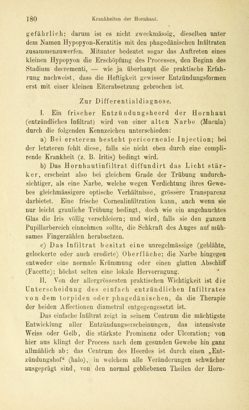 gefährlich; darum ist es nicht zweckmässig, dieselben unter dem Namen Hypopyon-Keratitis mit den phagedänischen Infiltraten zusammenzuwerfen. Mitunter bedeutet sogar das Auftreten eines kleinen Hypopyon die Erschöpfung des Processes, den Beginn des Stadium decrementi, — wie ja überhaupt die praktische Erfah- rung nachweist, dass die Heftigkeit gewisser Entzündungsformen erst mit einer kleinen Eiterabsetzung gebrochen ist. Zur Differentialdiagnose. I. Ein frischer Entzündungsheerd der Hornhaut (entzündliches Infiltrat) wird von einer alten Narbe (Macula) durch die folgenden Kennzeichen unterschieden: a) Bei ersterein besteht pericorneale Injection; bei der letzteren fehlt diese, falls sie nicht eben durch eine compli- rende Krankheit (z. B. Iritis) bedingt wird. b) Das Hornhautinfiltrat diffundirt das Licht stär- ker, erscheint also bei gleichem Grade der Trübung undurch- sichtiger, als eine Narbe, welche wegen Verdichtung ihres Gewe- bes gleichmässigere optische Verhältnisse, grössere Transparenz darbietet. Eine frische Cornealinfiltration kann, auch wenn sie nur leicht grauliche Trübung bedingt, doch wie ein angehauchtes Glas die Iris völlig verschleiern; und wird, falls sie den ganzen Pupillarbereich einnehmen sollte, die Sehkraft des Auges auf müh- sames Fingerzählen herabsetzen. c) Das Infiltrat besitzt eine unregelmässige (geblähte, gelockerte oder auch erodirte) Oberfläche; die Narbe hingegen entweder eine normale Krümmung oder einen glatten Abschliff (Facette); höchst selten eine lokale Hervorragung. II. Von der allergrössesten praktischen Wichtigkeit ist die Unterscheidung des einfach entzündlichen Infiltrates von dem torpiden oder phagedänischen, da die Therapie der beiden Affectionen diametral entgegengesetzt ist. Das einfache Infiltrat zeigt in seinem Centrum die mächtigste Entwicklung aller Entzündongserscheinungen, das intensivste Weiss oder Gelb, die stärkste Prominenz oder Ulceration; von hier aus klingt der Process nach dem gesunden Gewebe hin ganz allmählich ab; das Centrum des Heerdes ist durch einen „Ent- zündungshof  (halo), in welchem alle Veränderungen schwächer ausgeprägt sind, von den normal gebliebenen Theilen der Hörn-