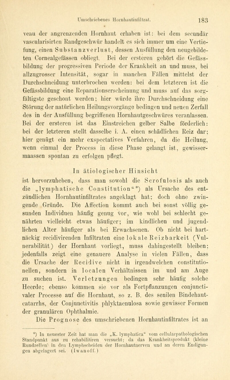 veau der angrenzenden Hornhaut erhaben ist: bei dem seeundär vascularisirten Randgesehwür handelt es sich immer um eine Vertie- fung, einen Substanzverlust, dessen Ausfüllung den neugebilde- ten Cornealgefässen obliegt. Bei der ersteren gehört die Gefäss- bildung der progressiven Periode der Krankheit an und muss, bei allzugrosser Intensität, sogar in manchen Fällen mittelst der Durchschneidung unterbrochen werden: bei dem letzteren ist die Gefässbildung eine Reparationserscheinung und muss auf das sorg- fältigste geschont werden; hier würde ihre Durchschneidung eine Störung der natürlichen Heilungsvorgänge bedingen und neuen Zerfall des in der Ausfüllung begriffenen Hornhautgeschwüres veranlassen. Bei der ersteren ist das Einstreichen gelber Salbe förderlich: bei der letzteren stellt dasselbe i. A. einen schädlichen Reiz dar; hier genügt ein mehr exspeetatives Verfahren, da die Heilung, wenn einmal der Process in diese Phase gelangt ist, gewisser- maassen spontan zu erfolgen pflegt. In ätiologischer Hinsicht ist hervorzuheben, dass man sowohl die Scrofulosis als auch die „lymphatische Constitution*) als Ursache des ent- zündlichen Hornhautinfiltrates angeklagt hat; doch ohne zwin- gende Gründe. Die Affection kommt auch bei sonst völlig ge- sunden Individuen häufig genug vor, wie wohl bei schlecht ge- nährten vielleicht etwas häufiger; im kindlichen und jugend- lichen Alter häufiger als bei Erwachsenen. Ob nicht bei hart- näckig reeidivirenden Infiltraten eine lokale Reizbarkeit (Vul- nerabilität) der Hornhaut vorliegt, muss dahingestellt bleiben; jedenfalls zeigt eine genauere Analyse in vielen Fällen, dass die Ursache der Reeidive nicht in irgendwelchen constitutio- nellen, sondern in localen Verhältnissen im und am Auge zu suchen ist. Verletzungen bedingen sehr häufig solche Heerde; ebenso kommen sie vor als Fortpflanzungen conjuneti- valer Processe auf die Hornhaut, so z. B. des senilen Bindehaut- catarrhs, der Conjunctivitis phlyktaenulosa sowie gewisser Formen der granulären Ophthalmie. Die Prognose des umschriebenen Hornhautinfiltrates ist an *) In neuester Zeit hat man die „K. lymphatica vom cellularpathologischen Standpunkt aus zu rehabilitiren versucht; da das Krankheitsprodukt (kleine Rundzellen'* in den Lymphscheiden der Hornhautnerven und an deren Endigun- gen abgelagert sei. (Iwanoff.)