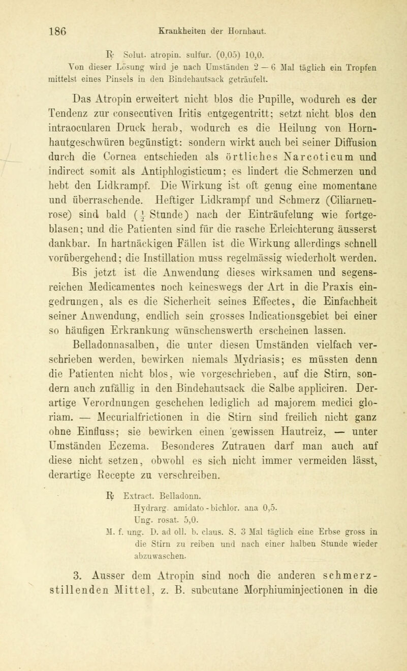 Iy Solut. atropin. stdfiur. (0,05) 10,0. Von dieser Lösung wird je nach Umständen 2 — 6 Mal täglich ein Tropfen mittelst eines Pinsels in den Bindehautsack geträufelt. Das Atropin erweitert nicht blos die Pupille, wodurch es der Tendenz zur c-onsecutiven Iritis entgegentritt; setzt nicht blos den intraocularen Druck herab, wodurch es die Heiluog von Horn- hautgeschwüren begünstigt: sondern wirkt auch bei seiner Diffusion durch die Cornea entschieden als örtliches Xarcoticum und indirect somit als Antiphlogisticum; es lindert die Schmerzen und hebt den Lidkrampf. Die Wirkung ist oft genug eine momentane und überraschende. Heftiger Lidkrampf und Schmerz (Ciliameu- rose) sind bald (^Stunde) nach der Einträufelung wie fortge- blasen; und die Patienten sind für die rasche Erleichterung äusserst dankbar. In hartnäckigen Fällen ist die Wirkung allerdings schnell vorübergehend; die Instillation muss regelmässig wiederholt werden. Bis jetzt ist die Anwendung dieses wirksamen und segens- reichen Medicamentes noch keineswegs der Art in die Praxis ein- gedrungen, als es die Sicherheit seines Effectes, die Einfachheit seiner Anwendung, endlich sein grosses Indicationsgebiet bei einer so häufigen Erkrankung wünschenswerth erscheinen lassen. Belladonnasalben, die unter diesen Umständen vielfach ver- schrieben werden, bewirken niemals Mydriasis; es müssten denn die Patienten nicht blos, wie vorgeschrieben, auf die Stirn, son- dern auch zufällig in den Bindehautsack die Salbe appliciren. Der- artige Verordnungen geschehen lediglich ad majorem medici glo- riam. — Mecurialfrictionen in die Stirn sind freilich nicht ganz ohne Einfluss; sie bewirken einen gewissen Hautreiz, — unter Umständen Eczema. Besonderes Zutrauen darf man auch auf diese nicht setzen, obwohl es sich nicht immer vermeiden lässt, derartige Recepte zu verschreiben. R> Extract. Belladonn. Hydrarg. amidato - bichlor. ana 0,5. Ung. rosat. 5,0. M. f. ung. D. ad oll. b. claus. S. 3 Mal täglich eine Erbse gross in die Stirn zu reiben und nach einer halben Stunde wieder abzuwaschen. 3. Ausser dem Atropin sind noch die anderen schmerz- stillenden Mittel, z. B. subcutane Morphiuminjectionen in die