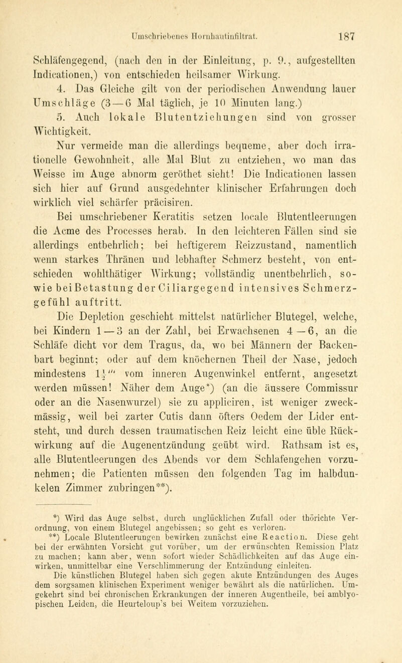 Schläfengegend, (nach den in der Einleitung, p. 9., aufgestellten Indikationen,) von entschieden heilsamer Wirkung. 4. Das Gleiche gilt von der periodischen Anwendung lauer Umschläge (3 — 6 Mal täglich, je 10 Minuten lang.) 5. Auch lokale Blutentziehungen sind von grosser Wichtigkeit. Nur vermeide man die allerdings bequeme, aber doch irra- tionelle Gewohnheit, alle Mal Blut zu entziehen, wo man das Weisse im Auge abnorm geröthet sieht! Die Indicationen lassen sich hier auf Grund ausgedehnter klinischer Erfahrungen doch wirklich viel schärfer präcisiren. Bei umschriebener Keratitis setzen locale Blutentleerungen die Acme des Processes herab. In den leichteren Fällen sind sie allerdings entbehrlich; bei heftigerem Reizzustand, namentlich wenn starkes Thränen und lebhafter Schmerz besteht, von ent- schieden wohlthätiger Wirkung; vollständig unentbehrlich, so- wie beiBetastung der Ciliargegend intensives Schmerz- gefühl auftritt. Die Depletion geschieht mittelst natürlicher Blutegel, welche, bei Kindern 1 — 3 an der Zahl, bei Erwachsenen 4—6, an die Schläfe dicht vor dem Tragus, da, wo bei Männern der Backen- bart beginnt; oder auf dem knöchernen Theil der Nase, jedoch mindestens 1}' vom inneren Augenwinkel entfernt, angesetzt werden müssen! Näher dem Auge*) (an die äussere Commissur oder an die Nasenwurzel) sie zu appliciren, ist weniger zweck- mässig, weil bei zarter Cutis dann öfters Oedem der Lider ent- steht, und durch dessen traumatischen Reiz leicht eine üble Rück- wirkung auf die Augenentzündung geübt wird. Rathsam ist es, alle Blutentleerungen des Abends vor dem Schlafengehen vorzu- nehmen; die Patienten müssen den folgenden Tag im halbdun- kelen Zimmer zubringen**). *) Wird das Auge selbst, durch unglücklichen Zufall oder thörichte, Ver- ordnung, von einem Blutegel angebissen; so geht es verloren. **) Locale Blutentleerungen bewirken zunächst eine Reaction. Diese geht bei der erwähnten Vorsicht gut vorüber, um der erwünschten Remission Platz zu machen; kann aber, wenn sofort wieder Schädlichkeiten auf das Auge ein- wirken, unmittelbar eine Verschlimmerung der Entzündung einleiten. Die künstlichen Blutegel haben sich gegen akute Entzündungen des Auges dem sorgsamen klinischen Experiment weniger bewährt als die natürlichen. Um- gekehrt sind bei chronischen Erkrankungen der inneren Augentheile, bei amblyo- pischen Leiden, die Heurteloup's bei Weitem vorzuziehen.