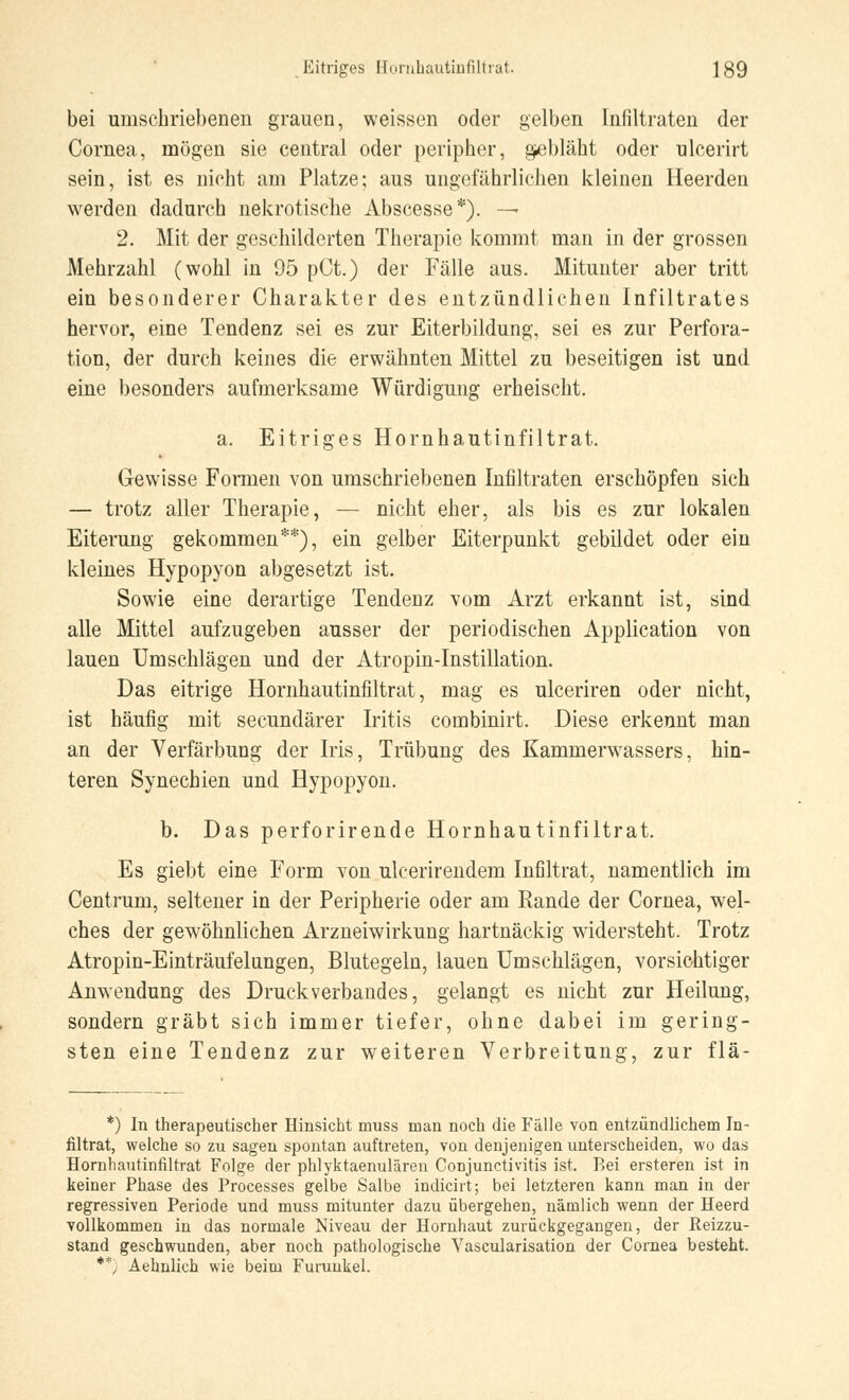 bei umschriebenen grauen, weissen oder gelben Infiltraten der Cornea, mögen sie central oder peripher, gebläht oder ulcerirt sein, ist es nicht am Platze; aus ungefährlichen kleinen Heerden werden dadurch nekrotische Abscesse*). —• 2. Mit der geschilderten Therapie kommt man in der grossen Mehrzahl (wohl in 95 pCt.) der Fälle aus. Mitunter aber tritt ein besonderer Charakter des entzündlichen Infiltrates hervor, eine Tendenz sei es zur Eiterbildung, sei es zur Perfora- tion, der durch keines die erwähnten Mittel zu beseitigen ist und eine besonders aufmerksame Würdigung erheischt. a. Eitriges Hornhautinfiltrat. Gewisse Formen von umschriebenen Infiltraten erschöpfen sich — trotz aller Therapie, — nicht eher, als bis es zur lokalen Eiterung gekommen**), ein gelber Eiterpunkt gebildet oder ein kleines Hypopyon abgesetzt ist. Sowie eine derartige Tendenz vom Arzt erkannt ist, sind alle Mittel aufzugeben ausser der periodischen Application von lauen Umschlägen und der Atropin-Instillation. Das eitrige Hornhautinfiltrat, mag es ulceriren oder nicht, ist häufig mit secundärer Iritis combinirt. Diese erkennt man an der Verfärbung der Iris, Trübung des Kammerwassers, hin- teren Synechien und Hypopyon. b. Das perforirende Hornhautinfiltrat. Es giebt eine Form von ulcerirendem Infiltrat, namentlich im Centrum, seltener in der Peripherie oder am Rande der Cornea, wel- ches der gewöhnlichen Arzneiwirkung hartnäckig widersteht. Trotz Atropin-Einträufelnngen, Blutegeln, lauen Umschlägen, vorsichtiger Anwendung des Druck Verbandes, gelangt es nicht zur Heilung, sondern gräbt sich immer tiefer, ohne dabei im gering- sten eine Tendenz zur weiteren Verbreitung, zur flä- *) In therapeutischer Hinsicht muss man noch die Fälle von entzündlichem In- filtrat, welche so zu sagen spontan auftreten, von denjenigen unterscheiden, wo das Hornhautinfiltrat Folge der phlyktaenulären Conjunctivitis ist. Bei ersteren ist in keiner Phase des Processes gelbe Salbe indicirt; bei letzteren kann man in der regressiven Periode und muss mitunter dazu übergehen, nämlich wenn der Heerd vollkommen in das normale Niveau der Hornhaut zurückgegangen, der Reizzu- stand geschwunden, aber noch pathologische Vascularisation der Cornea besteht. **, Aehnlich wie beim Furunkel.