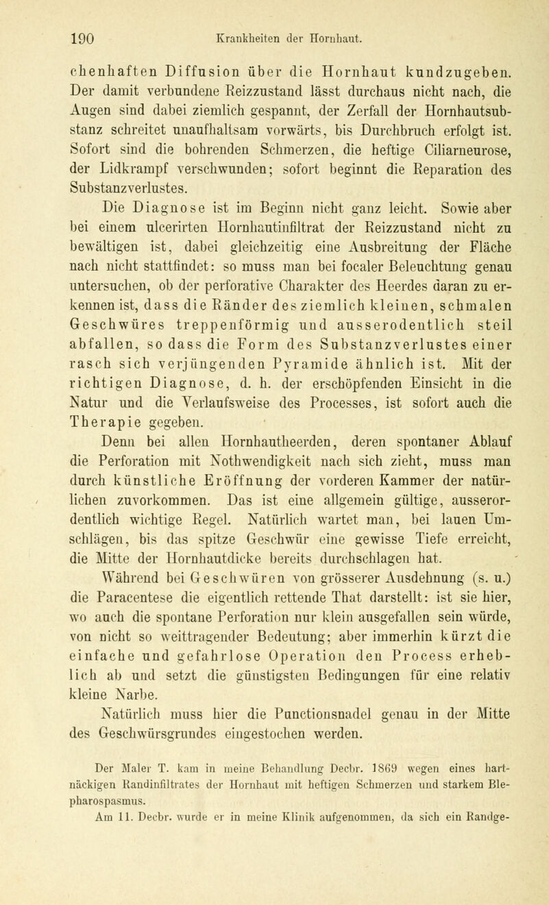 chenhaften Diffusion über die Hornhaut kundzugeben. Der damit verbundene Reizzustand lässt durchaus nicht nach, die Augen sind dabei ziemlich gespannt, der Zerfall der Hornhautsub- stanz schreitet unaufhaltsam vorwärts, bis Durchbruch erfolgt ist. Sofort sind die bohrenden Schmerzen, die heftige Ciliarneurose, der Lidkrampf verschwunden; sofort beginnt die Reparation des Substanzverlustes. Die Diagnose ist im Beginn nicht ganz leicht. Sowie aber bei einem ulcerirten Hornhautinfiltrat der Reizzustand nicht zu bewältigen ist, dabei gleichzeitig eine Ausbreitung der Fläche nach nicht stattfindet: so muss man bei focaler Beleuchtung genau untersuchen, ob der perforative Charakter des Heerdes daran zu er- kennen ist, dass die Ränder des ziemlich kleinen, schmalen Geschwüres treppenförmig und ausserodentlich steil abfallen, so dass die Form des Substanzverlustes einer rasch sich verjüngenden Pyramide ähnlich ist. Mit der richtigen Diagnose, d. h. der erschöpfenden Einsicht in die Natur und die Verlaufsweise des Processes, ist sofort auch die Therapie gegeben. Denn bei allen Hornhautheerden, deren spontaner Ablauf die Perforation mit Notwendigkeit nach sich zieht, muss man durch künstliche Eröffnung der vorderen Kammer der natür- lichen zuvorkommen. Das ist eine allgemein gültige, ausseror- dentlich wichtige Regel. Natürlich wartet man, bei lauen Um- schlägen, bis das spitze Geschwür eine gewisse Tiefe erreicht, die Mitte der Hornhautdicke bereits durchschlagen hat. Während bei Geschwüren von grösserer Ausdehnung (s. u.) die Paracentese die eigentlich rettende That darstellt: ist sie hier, wo auch die spontane Perforation nur klein ausgefallen sein würde, von nicht so weittragender Bedeutung; aber immerhin kürzt die einfache und gefahrlose Operation den Process erheb- lich ab und setzt die günstigsten Bedingungen für eine relativ kleine Narbe. Natürlich muss hier die Punctionsnadel genau in der Mitte des Geschwürsgrundes eingestochen werden. Der Maler T. kam in nieine Behandlung Decbr. 1869 wegen eines hart- näckigen Randinfiltrates der Hornhaut mit heftigen Schmerzen und starkem Ble- pharospasmus. Am 11. Decbr. wurde er in meine Klinik aufgenommen, da sich ein Randge-