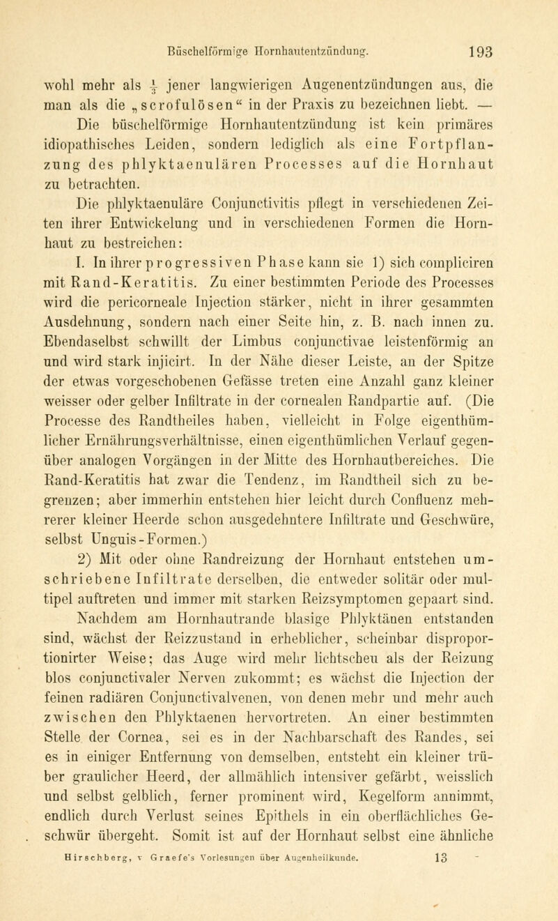 wohl mehr als | jener langwierigen Augenentzündungen aus, die man als die „ scrofulösen in der Praxis zu bezeichnen liebt. — Die büschelförmige Hornhautentzündung ist kein primäres idiopathisches Leiden, sondern lediglich als eine Fortpflan- zung des phlyktaenulären Processes auf die Hornhaut zu betrachten. Die phlyktaenuläre Conjunctivitis pflegt in verschiedenen Zei- ten ihrer Entwicklung und in verschiedenen Formen die Horn- haut zu bestreichen: I. In ihrer progressiven Phase kann sie 1) sich compliciren mit Rand-Keratitis. Zu einer bestimmten Periode des Processes wird die pericorneale Injection stärker, nicht in ihrer gesammten Ausdehnung, sondern nach einer Seite hin, z. B. nach innen zu. Ebendaselbst schwillt der Limbus conjunctivae leistenförmig an und wird stark injicirt. In der Nähe dieser Leiste, an der Spitze der etwas vorgeschobenen Gefässe treten eine Anzahl ganz kleiner weisser oder gelber Infiltrate in der cornealen Randpartie auf. (Die Processe des Randtheiles haben, vielleicht in Folge eigenthüm- licher Ernährungsverhältnisse, einen eigenthümlichen Verlauf gegen- über analogen Vorgängen in der Mitte des Hornhautbereiches. Die Rand-Keratitis hat zwar die Tendenz, im Randtheil sich zu be- grenzen ; aber immerhin entstehen hier leicht durch Confluenz meh- rerer kleiner Heerde schon ausgedehntere Infiltrate und Geschwüre, selbst Unguis-Formen.) 2) Mit oder ohne Randreizung der Hornhaut entstehen um- schriebene Infiltrate derselben, die entweder solitär oder mul- tipel auftreten und immer mit starken Reizsymptomen gepaart sind. Nachdem am Hornhautrande blasige Phlyktänen entstanden sind, wächst der Reizzustand in erheblicher, scheinbar dispropor- tionirter Weise; das Auge wird mehr lichtscheu als der Reizung blos conjunctivaler Nerven zukommt; es wächst die Injection der feinen radiären Conjunctivalvenen, von denen mehr und mehr auch zwischen den Phlyktaenen hervortreten. An einer bestimmten Stelle der Cornea, sei es in der Nachbarschaft des Randes, sei es in einiger Entfernung von demselben, entsteht ein kleiner trü- ber graulicher Heerd, der allmählich intensiver gefärbt, weisslich und selbst gelblich, ferner prominent wird, Kegelform annimmt, endlich durch Verlust seines Epithels in ein oberflächliches Ge- schwür übergeht. Somit ist auf der Hornhaut selbst eine ähnliche Hirschberg, v Graefe's Vorlesungen über Augenheilkunde. 13