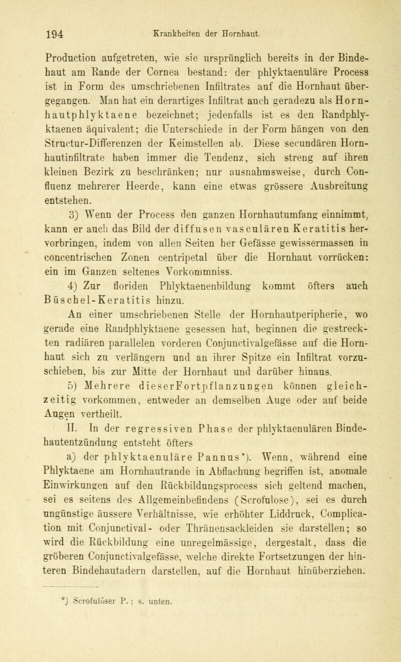 Production aufgetreten, wie sie ursprünglich bereits in der Binde- haut am Rande der Cornea bestand: der phlyktaenuläre Process ist in Form des umschriebenen Infiltrates auf die Hornhaut über- gegangen. Man hat ein derartiges Infiltrat auch geradezu als Horn- hautphlyktaene bezeichnet; jedenfalls ist es den Randphly- ktaenen äquivalent; die Unterschiede in der Form hängen von den Structur-Differenzen der Keimstellen ab. Diese secundären Horn- hautinfiltrate haben immer die Tendenz, sich streng auf ihren kleinen Bezirk zu beschränken; nur ausnahmsweise, durch Con- fluenz mehrerer Heerde, kann eine etwas grössere Ausbreitung entstehen. 3) Wenn der Process den ganzen Hornhautumfang einnimmt, kann er auch das Bild der diffusen vasculären Keratitis her- vorbringen, indem von allen Seiten her Gefässe gewissermassen in concentrischen Zonen centripetal über die Hornhaut vorrücken: ein im Ganzen seltenes Yorkommniss. 4) Zur floriden Phlyktaenenbildung kommt öfters auch Büschel-Keratitis hinzu. An einer umschriebenen Stelle der Hornhautperipherie, wo gerade eine Randphlyktaene gesessen hat, beginnen die gestreck- ten radiären parallelen vorderen Conjunctivalgefässe auf die Horn- haut sich zu verlängern und an ihrer Spitze ein Infiltrat vorzu- schieben, bis zur Mitte der Hornhaut und darüber hinaus. 5) Mehrere dieserFortpflanzungen können gleich- zeitig vorkommen, entweder an demselben Auge oder auf beide Augen vertheilt. II. In der regressiven Phase der phlyktaenulären Binde- hautentzündung entsteht öfters a) der phlyktaenuläre Pannus*). Wenn, während eine Phlyktaene am Hornhautrande in Abflachung begriffen ist, anomale Einwirkungen auf den Rückbildun°;sproeess sich geltend machen, sei es seitens des Allgemeinbefindens (Scrofulose), sei es durch ungünstige äussere Verhältnisse, wie erhöhter Liddruck, Complica- tion mit Conjunctival- oder Thränensackleiden sie darstellen; so wird die Rückbildung eine unregelmässige, dergestalt, dass die gröberen Conjunctivalgefässe. welche direkte Fortsetzungen der hin- teren Bindehautadern darstellen, auf die Hornhaut hinüberziehen. *) Scrofulöser P. ; s. unten,