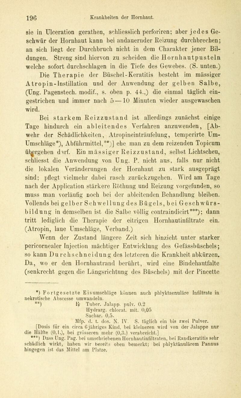 sie in Ulceration gerathen, schliesslich perforiren; aber j e d e s Ge- schwür der Hornhaut kann bei andauernder Reizung durchbrechen; an sich liegt der Durchbruch nicht in dem Charakter jener Bil- dungen. Streng sind hiervon zu scheiden die Hornhautpusteln welche sofort durchschlagen in die Tiefe des Gewebes. (S. unten.) Die Therapie der Büschel-Keratitis besteht im massiger Atrop in -Instillation und der Anwendung der gelben Salbe, (Ung. Pagenstech. modif., s. oben p. 44.,) die einmal täglich ein- gestrichen und immer nach 5 —10 Minuten wieder ausgewaschen wird. Bei starkem Reizzustand ist allerdings zunächst einige Tage hindurch ein ableitendes Verfahren anzuwenden, [Ab- wehr der Schädlichkeiten, Atropineinträufelung, temperirte Um- Umschläge*), Abführmittel,**)] ehe man zu dem reizenden Topicum übergehen darf. Ein massiger Reizzustand, selbst Lichtscheu, schliesst die Anwendung von Ung. P. nicht aus, falls nur nicht die lokalen Veränderungen der Hornhaut zu stark ausgeprägt sind; pflegt vielmehr dabei rasch zurückzugehen. Wird am Tage nach der Application stärkere Röthung und Reizung vorgefunden, so muss man vorläufig Doch bei der ableitenden Behandlung bleiben. Vollends bei gelber Schwellung des Bügels, bei Geschwürs- bildung in demselben ist die Salbe völlig contraindicirt***); dann tritt lediglich die Therapie der eitrigen Hornhautinfiltrate ein. (Atropin, laue Umschläge, Verband.) Wenn der Zustand längere Zeit sich hinzieht unter starker pericornealer Injection mächtiger Entwicklung des Gefässbüschels; so kann Durchschnei düng des letzteren die Krankheit abkürzen. Da, wo er den Hornhautrand berührt, wird eine Bindehautfalte (senkrecht gegen die Längsrichtung des Büschels) mit der Pincette *) Fortgesetzte Eisumschläge können auch phlyktaenuläre Infiltrate in nekrotische Abscesse umwandeln. **) ly Tuber. Jalapp. pulv. 0,2 Hydrarg. chlorat. mit. 0,05 Sachar. 0,5. Mfp. d. t. dos. N. IV. S. täglich ein bis zwei Pulver. [Dosis für ein circa 6jähriges Kind, bei kleineren wird von der Jalappe nur die Hälfte (0,1.), bei grösseren mehr (0,3.) verabreicht.] ***) Dass Ung. Pag. bei umschriebenen Hornhautinfiltraten, bei Randkeratitis sehr schädlich wirkt, haben wir bereits oben bemerkt; bei phlyktänulärem Pannus hingegen ist das Mittel am Platze.