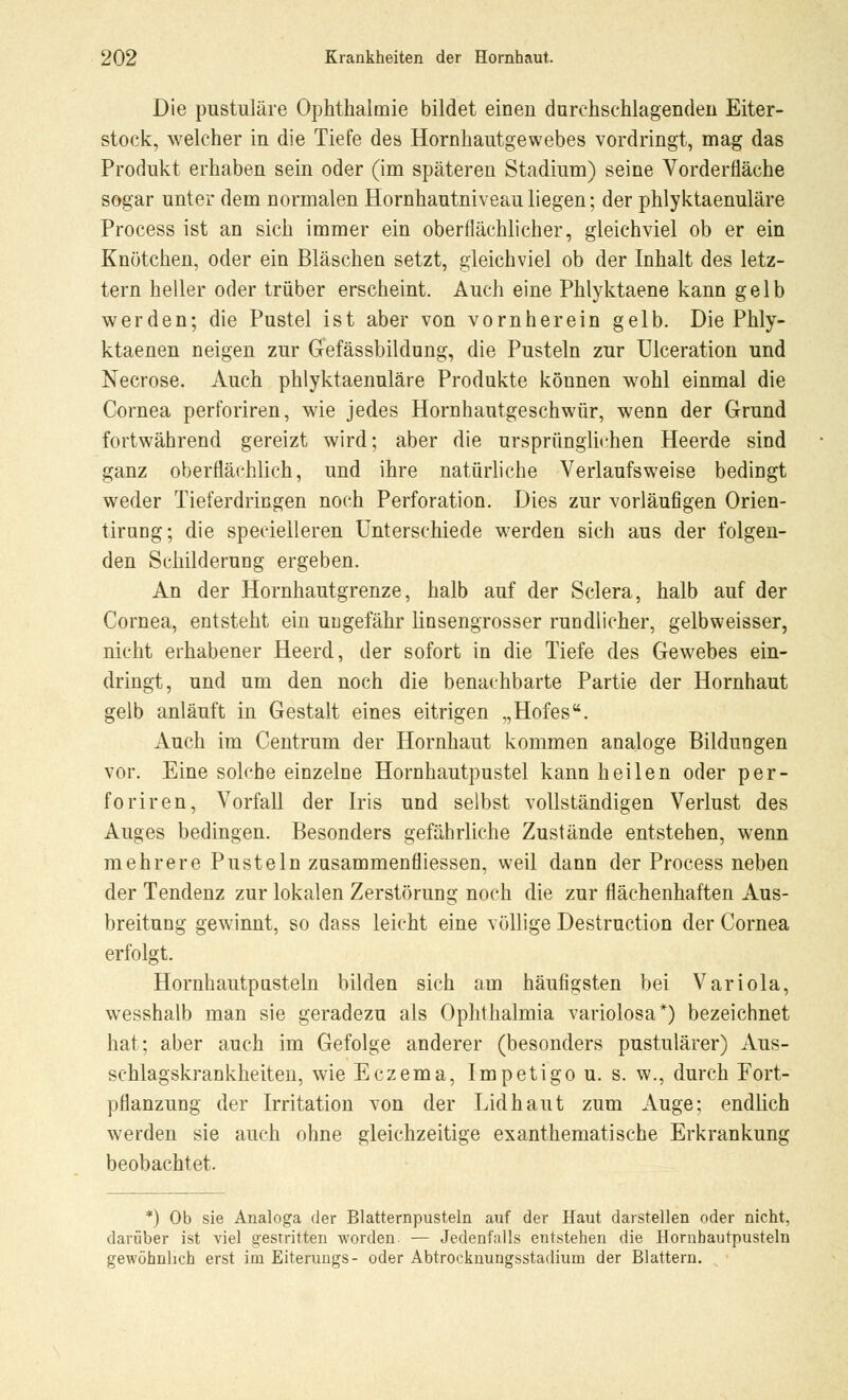 Die pustuläre Ophthalmie bildet einen durchschlagenden Eiter- stock:, welcher in die Tiefe des Hornhautgewebes vordringt, mag das Produkt erhaben sein oder (im späteren Stadium) seine Vorderfläche sogar unter dem normalen Hornhautniveau liegen; der phlyktaenuläre Process ist an sich immer ein oberflächlicher, gleichviel ob er ein Knötchen, oder ein Bläschen setzt, gleichviel ob der Inhalt des letz- tern heller oder trüber erscheint. Auch eine Phlyktaene kann gelb werden; die Pustel ist aber von vornherein gelb. Die Phly- ktaenen neigen zur Gefässbildung, die Pusteln zur Ulceration und Necrose. Auch phlyktaenuläre Produkte können wohl einmal die Cornea perforiren, wie jedes Hornhautgeschwür, wenn der Grund fortwährend gereizt wird; aber die ursprünglichen Heerde sind ganz oberflächlich, und ihre natürliche Verlaufsweise bedingt weder Tieferdringen noch Perforation. Dies zur vorläufigen Orien- tirung; die specielleren Unterschiede werden sich aus der folgen- den Schilderung ergeben. An der Hornhautgrenze, halb auf der Sclera, halb auf der Cornea, entsteht ein ungefähr linsengrosser rundlicher, gelbweisser, nicht erhabener Heerd, der sofort in die Tiefe des Gewebes ein- dringt, und um den noch die benachbarte Partie der Hornhaut gelb anläuft in Gestalt eines eitrigen „Hofes. Auch im Centrum der Hornhaut kommen analoge Bildungen vor. Eine solche einzelne Hornhautpustel kann heilen oder per- foriren, Vorfall der Iris und selbst vollständigen Verlust des Auges bedingen. Besonders gefährliche Zustände entstehen, wenn mehrere Pusteln zusammenfliessen, weil dann der Process neben der Tendenz zur lokalen Zerstörung noch die zur flächenhaften Aus- breitung gewinnt, so dass leicht eine völlige Destruction der Cornea erfolgt. Hornhautpusteln bilden sich am häufigsten bei Variola, wesshalb man sie geradezu als Ophthalmia variolosa*) bezeichnet hat; aber auch im Gefolge anderer (besonders pustulärer) Aus- schlagskrankheiten, wie Eczema, Impetigo u. s. w., durch Fort- pflanzung der Irritation von der Lid haut zum Auge; endlich werden sie auch ohne gleichzeitige exanthematische Erkrankung beobachtet. *) Ob sie Analoga der Blatternpusteln auf der Haut darstellen oder nicht, darüber ist viel gestritten worden. — Jedenfalls entstehen die Hornbautpusteln gewöhnlich erst im Eiterungs- oder Abtrocknungsstadium der Blattern.