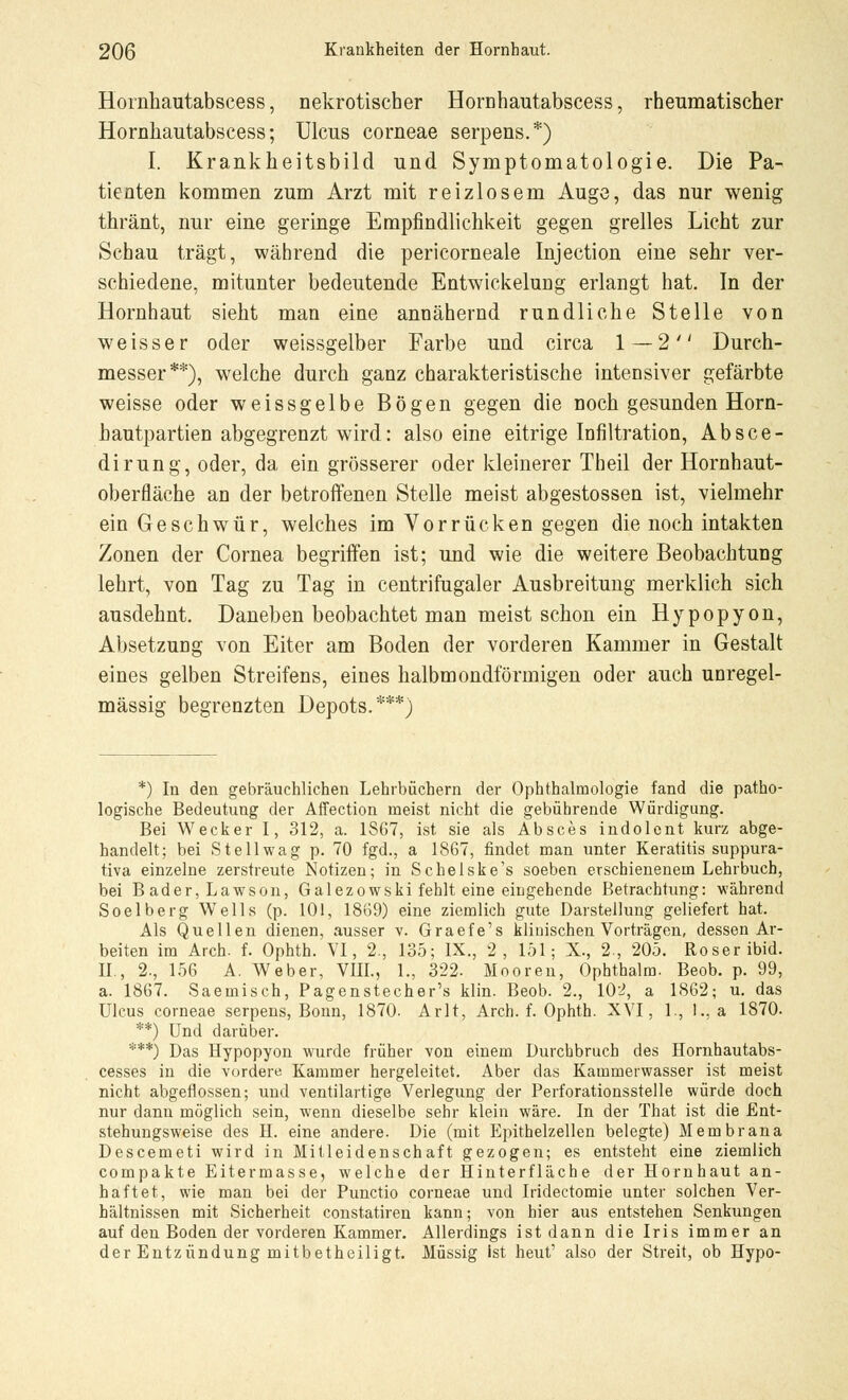 Hornhautabscess, nekrotischer Hornhautabscess, rheumatischer Hornhautabscess; Ulcus corneae serpens.*) I. Krankheitsbild und Symptomatologie. Die Pa- tienten kommen zum Arzt mit reizlosem Auge, das nur wenig thränt, nur eine geringe Empfindlichkeit gegen grelles Licht zur Schau trägt, während die pericorneale Injection eine sehr ver- schiedene, mitunter bedeutende Entwickelung erlangt hat. In der Hornhaut sieht man eine annähernd rundliche Stelle von weisser oder weissgelber Farbe und circa 1 — 2 Durch- messer**), welche durch ganz charakteristische intensiver gefärbte weisse oder weissgelbe Bögen gegen die noch gesunden Horn- hautpartien abgegrenzt wird: also eine eitrige Infiltration, Absce- dirung, oder, da ein grösserer oder kleinerer Theil der Hornhaut- oberfläche an der betroffenen Stelle meist abgestossen ist, vielmehr ein Geschwür, welches im Vorrücken gegen die noch intakten Zonen der Cornea begriffen ist; und wie die weitere Beobachtung lehrt, von Tag zu Tag in centrifugaler Ausbreitung merklich sich ausdehnt. Daneben beobachtet man meist schon ein Hypopyon, Absetzung von Eiter am Boden der vorderen Kammer in Gestalt eines gelben Streifens, eines halbmondförmigen oder auch unregel- mässig begrenzten Depots.***) *) In den gebräuchlichen Lehrbüchern der Ophthalmologie fand die patho- logische Bedeutung der Affection meist nicht die gebührende Würdigung. Bei Wecker I, 312, a. 1367, ist sie als Absces indolent kurz abge- handelt; bei St eil wag p. 70 fgd., a 1867, findet man unter Keratitis suppura- tiva einzelne zerstreute Notizen; in Schelske's soeben erschienenem Lehrbuch, bei B ader, Lawson, Galezowski fehlt eine eingehende Betrachtung: während Soelberg Wells (p. 101, 1869) eine ziemlich gute Darstellung geliefert hat. Als Quellen dienen, ausser v. Graefe's klinischen Vorträgen, dessen Ar- beiten im Arch. f. Ophth. VI, 2., 135; IX., 2, 151; X., 2., 205. Roser ibid. IL, 2., 156 A. Weber, VIIL, 1., 322. Mooren, Ophthalm. Beob. p. 99, a. 1867. Saemisch, Pagenstecher's klin. Beob. 2., 102, a 1862; u. das Ulcus corneae serpens, Bonn, 1870. Arlt, Arch. f. Ophth. XVI, 1., 1., a 1870. **) Und darüber. ***) Das Hypopyon wurde früher von einem Durchbruch des Hornhautabs- cesses in die vordere Kammer hergeleitet. Aber das Kammerwasser ist meist nicht abgeflossen; und ventilartige Verlegung der Perforationsstelle würde doch nur dann möglich sein, wenn dieselbe sehr klein wäre. In der That ist die .Ent- stehungsweise des H. eine andere. Die (mit Epithelzellen belegte) Membrana Descemeti wird in Mitleidenschaft gezogen; es entsteht eine ziemlich compakte Eitermasse, welche der Hinterfläche der Hornhaut an- haftet, wie man bei der Punctio corneae und Iridectomie unter solchen Ver- hältnissen mit Sicherheit constatiren kann; von hier aus entstehen Senkungen auf den Boden der vorderen Kammer. Allerdings ist dann die Iris immer an der Entzündung mitbetheiligt. Müssig ist heut' also der Streit, ob Hypo-