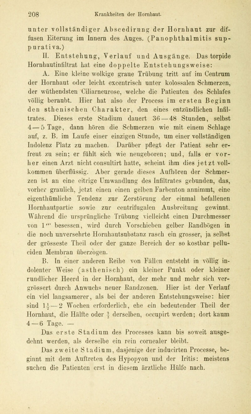 nnter vollständiger Abscedirnng der Hornhaut zur dif- fusen Eiterung im Innern des Auges. (Panophthalmitis sup- purativa.) II. Entstehung, Verlauf und Ausgänge. Das torpide Hornhautinfiltrat hat eine doppelte Entstehungsweise: A. Eine kleine wolkige graue Trübung tritt auf im Centrnm der Hornhaut oder leicht excentrisch unter kolossalen Schmerzen, der wüthendsten Ciliarneurose, welche die Patienten des Schlafes völlig beraubt. Hier hat also der Process im ersten Beginn den sthenischen Charakter, den eines entzündlichen Infil- trates. Dieses erste Stadium dauert 36 — 48 Stunden, selbst 4—5 Tage, dann hören die Schmerzen wie mit einem Schlage auf, z. B. im Laufe einer einzigen Stunde, um einer vollständigen Indolenz Platz zu machen. Darüber pflegt der Patient sehr er- freut zu sein; er fühlt sich wie neugeboren; und, falls er vor- her einen Arzt nicht consultirt hatte, scheint ihm dies jetzt voll- kommen überflüssig. Aber gerade dieses Aufhören der Schmer- zen ist an eine eitrige Umwandlung des Infiltrates gebunden, das, vorher graulich, jetzt einen einen gelben Farbenton annimmt, eine eigenthümliche Tendenz zur Zerstörung der einmal befallenen Hornhautpartie sowie zur centrifugalen Ausbreitung gewinnt. Während die ursprüngliche Trübung vielleicht einen Durchmesser von 1' besessen, wird durch Vorschieben gelber Bandbögen in die noch unversehrte Hornhautsubstanz rasch ein grosser, ja selbst der grosseste Theil oder der ganze Bereich der so kostbar pellu- ciden Membran überzogen. B. In einer anderen Reihe von Fällen entsteht in völlig in- dolenter Weise (asthenisch) ein kleiner Punkt oder kleiner rundlicher Heerd in der Hornhaut, der mehr und mehr sich ver- grössert durch Anwuchs neuer Bandzonen. Hier ist der Verlauf ein viel langsamerer, als bei der anderen Entstehungsweise: hier sind 1^—2 Wochen erforderlich, ehe ein bedeutender Theil der Hornhaut, die Hälfte oder f derselben, occupirt werden; dort kaum 4 — 6 Tage. — Das erste Stadium des Processes kann bis soweit ausge- dehnt werden, als derselbe ein rein cornealer bleibt. Das zweite Stadium, dasjenige der inducirten Processe, be- ginnt mit dem Auftreten des Hypopyon und der Iritis: meistens suchen die Patienten erst in diesem ärztliche Hülfe nach.