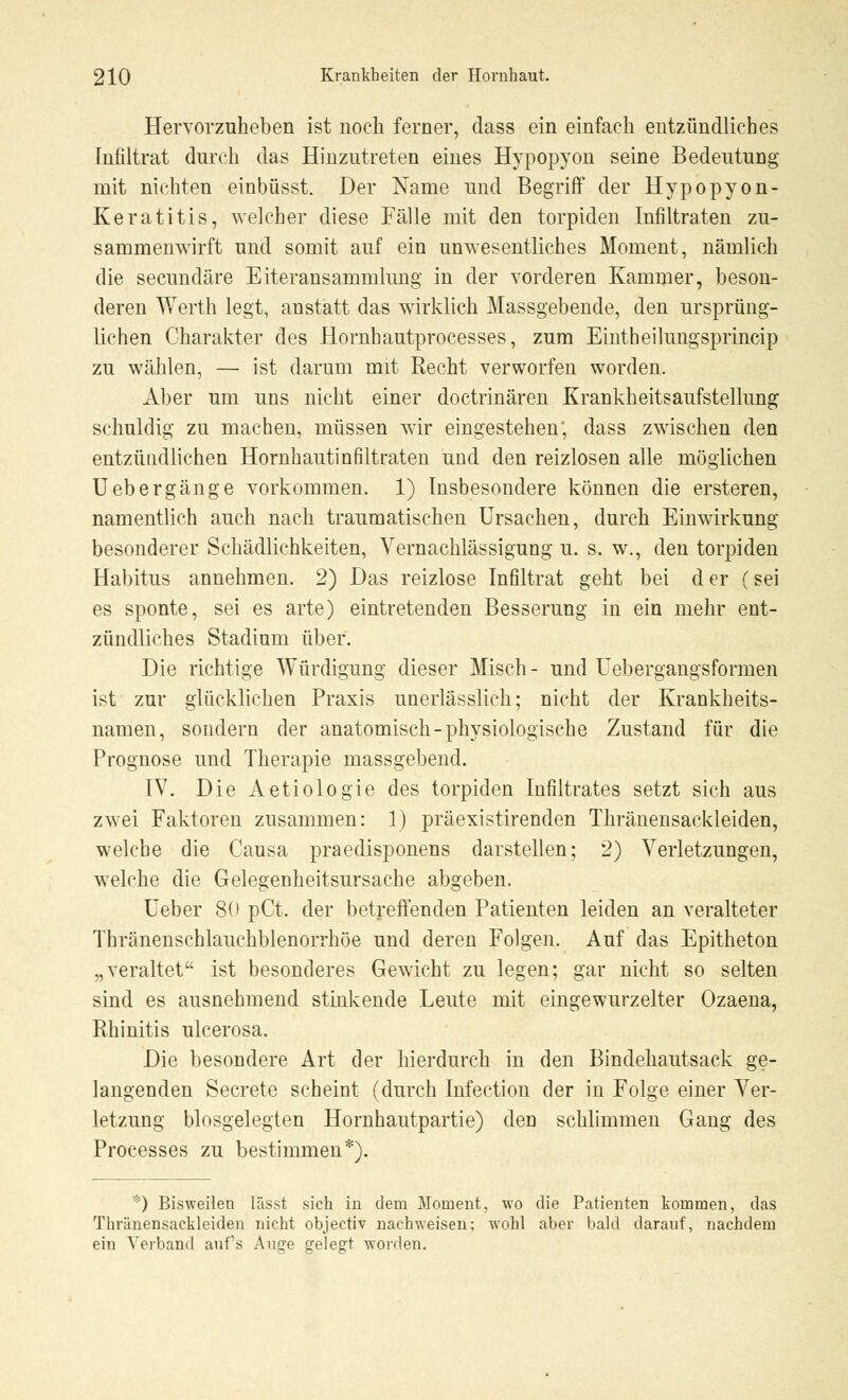 Hervorzuheben ist noch ferner, dass ein einfach entzündliches Infiltrat durch das Hinzutreten eines Hypopyon seine Bedeutung mit nichten einbüsst. Der Name und Begriff der Hypopyon- Keratitis, welcher diese Fälle mit den torpiden Infiltraten zu- sammenwirft und somit auf ein unwesentliches Moment, nämlich die seeundäre Eiteransammlimg in der vorderen Kammer, beson- deren Werth legt, anstatt das wirklich Massgebende, den ursprüng- lichen Charakter des Hornhautprocesses, zum Eintheilungsprincip zu wählen, — ist darum mit Recht verworfen worden. Aber um uns nicht einer doctrinären Krankheitsaufstellung schuldig zu machen, müssen wir eingestehen, dass zwischen den entzündlichen Hornhautinfiltraten und den reizlosen alle möglichen Uebergänge vorkommen. 1) Insbesondere können die ersteren, namentlich auch nach traumatischen Ursachen, durch Einwirkung besonderer Schädlichkeiten, Vernachlässigung u. s. w., den torpiden Habitus annehmen. 2) Das reizlose Infiltrat geht bei der (sei es sponte, sei es arte) eintretenden Besserung in ein mehr ent- zündliches Stadium über. Die richtige Würdigung dieser Misch- und Uebergangsformen ist zur glücklichen Praxis unerlässlich; nicht der Krankheits- namen, sondern der anatomisch-physiologische Zustand für die Prognose und Therapie massgebend. IV. Die Aetiologie des torpiden Infiltrates setzt sich aus zwei Faktoren zusammen: 1) präexistirenden Thränensackleiden, welche die Causa praedisponens darstellen; 2) Verletzungen, welche die Gelegenheitsursache abgeben. Ueber 80 pCt. der betreffenden Patienten leiden an veralteter Thränenschlauchblenorrhöe und deren Folgen. Auf das Epitheton „veraltet ist besonderes Gewicht zu legen; gar nicht so selten sind es ausnehmend stinkende Leute mit eingewurzelter Ozaena, Rhinitis ulcerosa. Die besondere Art der hierdurch in den Bindehautsack ge- langenden Secrete scheint (durch Infection der in Folge einer Ver- letzung blosgelegten Hornhautpartie) den schlimmen Gang des Processes zu bestimmen*). *) Bisweilen lässt sich in dem Moment, wo die Patienten kommen, das Thränensackleiden nicht objectiv nachweisen; wohl aber bald darauf, nachdem ein Verband aufs Auce srelegt worden.