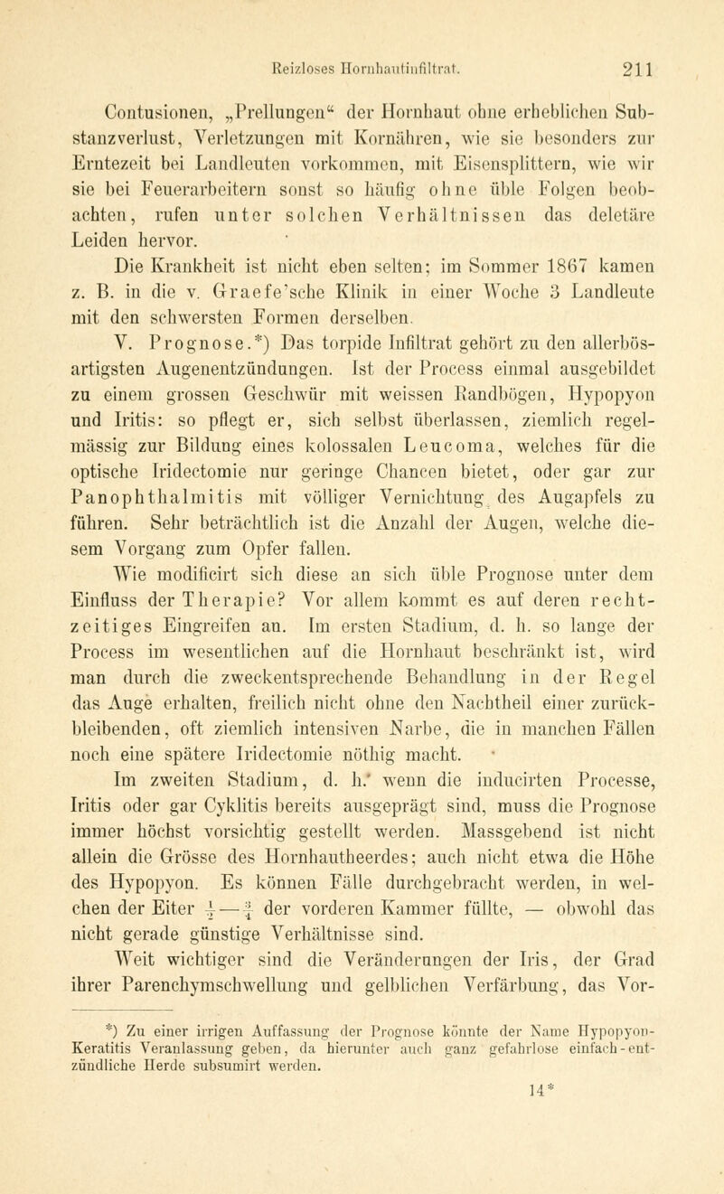 Contusionen, „Prellungen der Hornhaut ohne erhebliehen Sub- stanzverlust, Verletzungen mit Kornähren, wie sie besonders zur Erntezeit bei Landleuten vorkommen, mit Eisensplittern, wie wir sie bei Feuerarbeitern sonst so häuflg ohne üble Folgen beob- achten, rufen unter solchen Verhältnissen das deletäre Leiden hervor. Die Krankheit ist nicht eben selten; im Sommer 1867 kamen z. B. in die v. Graefe'sche Klinik in einer Woche 3 Landleute mit den schwersten Formen derselben. V. Prognose.*) Das torpide Infiltrat gehört zu den allerbös- artigsten Augenentzündungen. Ist der Process einmal ausgebildet zu einem grossen Geschwür mit weissen Randbügen, Hypopyon und Iritis: so pflegt er, sich selbst überlassen, ziemlich regel- mässig zur Bildung eines kolossalen Leucoma, welches für die optische Iridectomie nur geringe Chancen bietet, oder gar zur Panophthalmitis mit völliger Vernichtung des Augapfels zu führen. Sehr beträchtlich ist die Anzahl der Augen, welche die- sem Vorgang zum Opfer fallen. Wie modificirt sich diese an sich üble Prognose unter dem Einfluss der Therapie? Vor allem kömmt es auf deren recht- zeitiges Eingreifen an. Im ersten Stadium, d. h. so lange der Process im wesentlichen auf die Hornhaut beschränkt ist, wird man durch die zweckentsprechende Behandlung in der Regel das Auge erhalten, freilich nicht ohne den Nachtheil einer zurück- bleibenden, oft ziemlich intensiven Narbe, die in manchen Fällen noch eine spätere Iridectomie nöthig macht. Im zweiten Stadium, d. h.' wenn die inducirten Processe, Iritis oder gar Cyklitis bereits ausgeprägt sind, muss die Prognose immer höchst vorsichtig gestellt werden. Massgebend ist nicht allein die Grösse des Hornhautheerdes; auch nicht etwa die Höhe des Hypopyon. Es können Fälle durchgebracht werden, in wel- chen der Eiter ^ — | der vorderen Kammer füllte, — obwohl das nicht gerade günstige Verhältnisse sind. Weit wichtiger sind die Veränderungen der Iris, der Grad ihrer Parenchymschwellung und gelblichen Verfärbung, das Vor- *) Zu einer irrigen Auffassung' der Prognose könnte der Name Hypopyon- Keratitis Veranlassung geben, da hierunter auch ganz gefahrlose einfach-ent- zündliche Herde subsumirt werden. 14*