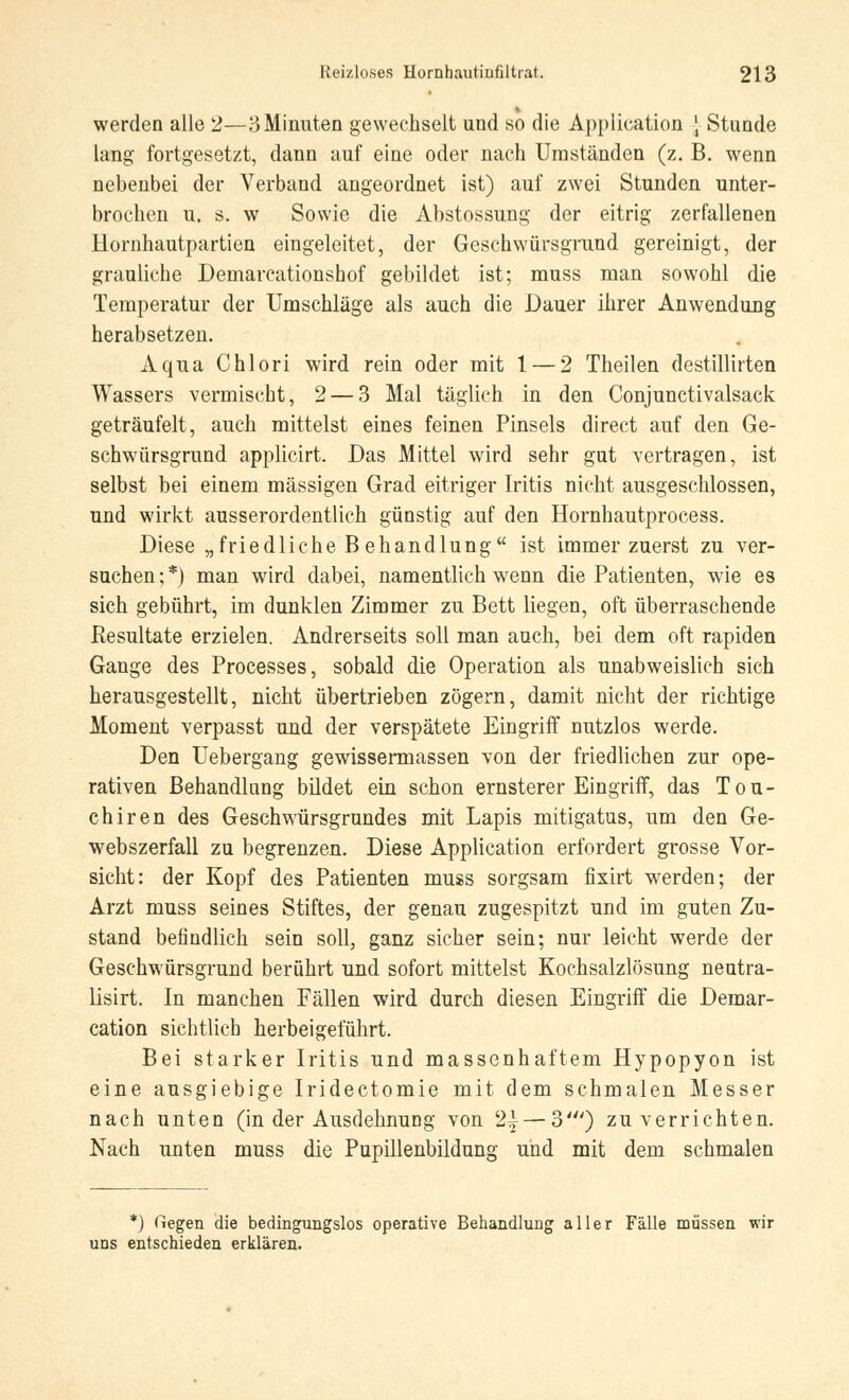 werden alle 2—3 Minuten gewechselt und so die Application \ Stunde lang fortgesetzt, dann auf eine oder nach Umständen (z. B. wenn nebenbei der Verband angeordnet ist) auf zwei Stunden unter- brochen u. s. w Sowie die Abstossung der eitrig zerfallenen Uornhautpartien eingeleitet, der Geschwürsgrund gereinigt, der grauliche Deniarcationshof gebildet ist; muss man sowohl die Temperatur der Umschläge als auch die Dauer ihrer Anwendung herabsetzen. Aqua Chlori wird rein oder mit 1 — 2 Theilen destillirten Wassers vermischt, 2— 3 Mal täglich in den Conjunctivalsack geträufelt, auch mittelst eines feinen Pinsels direct auf den Ge- schwürsgrund applicirt. Das Mittel wird sehr gut vertragen, ist selbst bei einem massigen Grad eitriger Iritis nicht ausgeschlossen, und wirkt ausserordentlich günstig auf den Hornhautprocess. Diese „friedliche B ehandlung ist immer zuerst zu ver- suchen ; *) man wird dabei, namentlich wenn die Patienten, wie es sich gebührt, im dunklen Zimmer zu Bett liegen, oft überraschende Resultate erzielen. Andrerseits soll man auch, bei dem oft rapiden Gange des Processes, sobald die Operation als unabweislich sich herausgestellt, nicht übertrieben zögern, damit nicht der richtige Moment verpasst und der verspätete Eingriff nutzlos werde. Den Uebergang gewissermassen von der friedlichen zur ope- rativen Behandlung bildet ein schon ernsterer Eingriff, das Tou- chiren des Geschwürsgrundes mit Lapis mitigatus, um den Ge- webszerfall zu begrenzen. Diese Application erfordert grosse Vor- sicht: der Kopf des Patienten muss sorgsam fixirt werden; der Arzt muss seines Stiftes, der genau zugespitzt und im guten Zu- stand befindlich sein soll, ganz sicher sein; nur leicht werde der Geschwürsgrund berührt und sofort mittelst Kochsalzlösung neutra- lisirt. In manchen Fällen wird durch diesen Eingriff die Demar- cation sichtlich herbeigeführt. Bei starker Iritis und massenhaftem Hypopyon ist eine ausgiebige Iridectomie mit dem schmalen Messer nach unten (in der Ausdehnung von 2|— 3') zu verrichten. Nach unten muss die Pupillenbildung und mit dem schmalen *) Gegen die bedingungslos operative Behandlung aller Fälle müssen wir uns entschieden erklären.