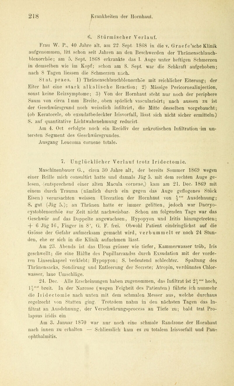 6. Stürmischer Verlauf. Frau W. P., 40 Jahre alt, am 22. Sept. 1868 in die v. Graefe'sche Klinik aufgenommen, litt schon seit Jahren an den Beschwerden der Thränenschlauch- blenorrhöe; am 5. Sept. 1868 erkrankte das 1. Auge unter heftigen Schmerzen in demselben wie im Kopf: schon am 8. Sept. war die Sehkraft aufgehoben; nach 8 Tagen Hessen die Schmerzen nach. Stat. praes. 1) Thränenschlauchblenorrhöe mit reichlicher Eiterung; der Eiter hat eine stark alkalische Reaction; 2) Massige Pericornealinjection, sonst keine Reizsymptome; 3) Von der Hornhaut steht nur noch der periphere Saum von circa 1mm Breite, oben spärlich vascularisirt; nach aussen zu ist der Geschwürsgrund noch weisslich infiltrirt, die Mitte desselben vorgebaucht; (ob Keratocele, ob exsudatbedeckter Irisvorfall, lässt sich nicht sicher ermitteln.) S. auf quantitative Lichtwahrnehmung reducirt Am 4. Oct erfolgte noch ein Recidiv der nekrotischen Infiltration im un- tersten Segment des Geschwürsgrundes. Ausgang Leucoma corneae totale. 7. Unglücklicher Verlauf trotz Iridectomie. Maschinenbauer G., circa 30 Jahre alt, der bereits Sommer 1869 wegen einer Brille mich consultirt hatte und damals Jag 5. mit dem rechten Auge ge- lesen, (entsprechend einer alten Macula corneae,) kam am 21. Dec 1869 mit einem durch Trauma (nämlich durch ein gegen das Auge geflogenes Stück Eisen) verursachten weissen Ulceration der Hornhaut von §' Ausdehnung: S. gut (Jag 5.); an Thränen hatte er immer gelitten, jedoch war Dacryo- cystoblenorrhöe zur Zeit nicht nachweisbar. Schon am folgenden Tage war das Geschwür auf das Doppelte angewachsen, Hypopyon und Iritis hinzugetreten; -f- 6 Jag 16, Finger in 8', G. F. frei. Obwohl Patient eindringlichst auf die Grösse der Gefahr aufmerksam gemacht wird, verbummelt er noch 24 Stun- den, ehe er sich in die Klinik aufnehmen lässt. Am 23. Abends ist das Ulcus grösser wie tiefer, Kammerwasser trüb, Iris geschwellt; die eine Hälfte des Pupillarrandss durch Exsudation mit der vorde- ren Linsenkapsel verklebt; Hypopyon; S. bedeutend schlechter. Spaltung des Thränensacks, Sondirung und Entleerung der Secrete; Atropin, verdünntes Chlor- wasser, laue Umschläge. 24. Dec. Alle Erscheinungen haben zugenommen, das Infiltrat ist 2%' hoch, \\' breit. In der Narcose (wegen Feigheit des Patienten) führte ich nunmehr die Indectomie nach unten mit dem schmalen Messer aus, welche durchaus regelrecht von Statten ging. Trotzdem nahm in den nächsten Tagen das In- filtrat an Ausdehnung, der Verschwärungsprocess an Tiefe zu; bald trat Pro- lapsus iridis ein Am 3. Januar 1870 war nur noch eine schmale Randzone der Hornhaut nach innen zu erhalten — Schliesslich kam es zu totalem Irisvorfall und Pan- ophthalmitis.