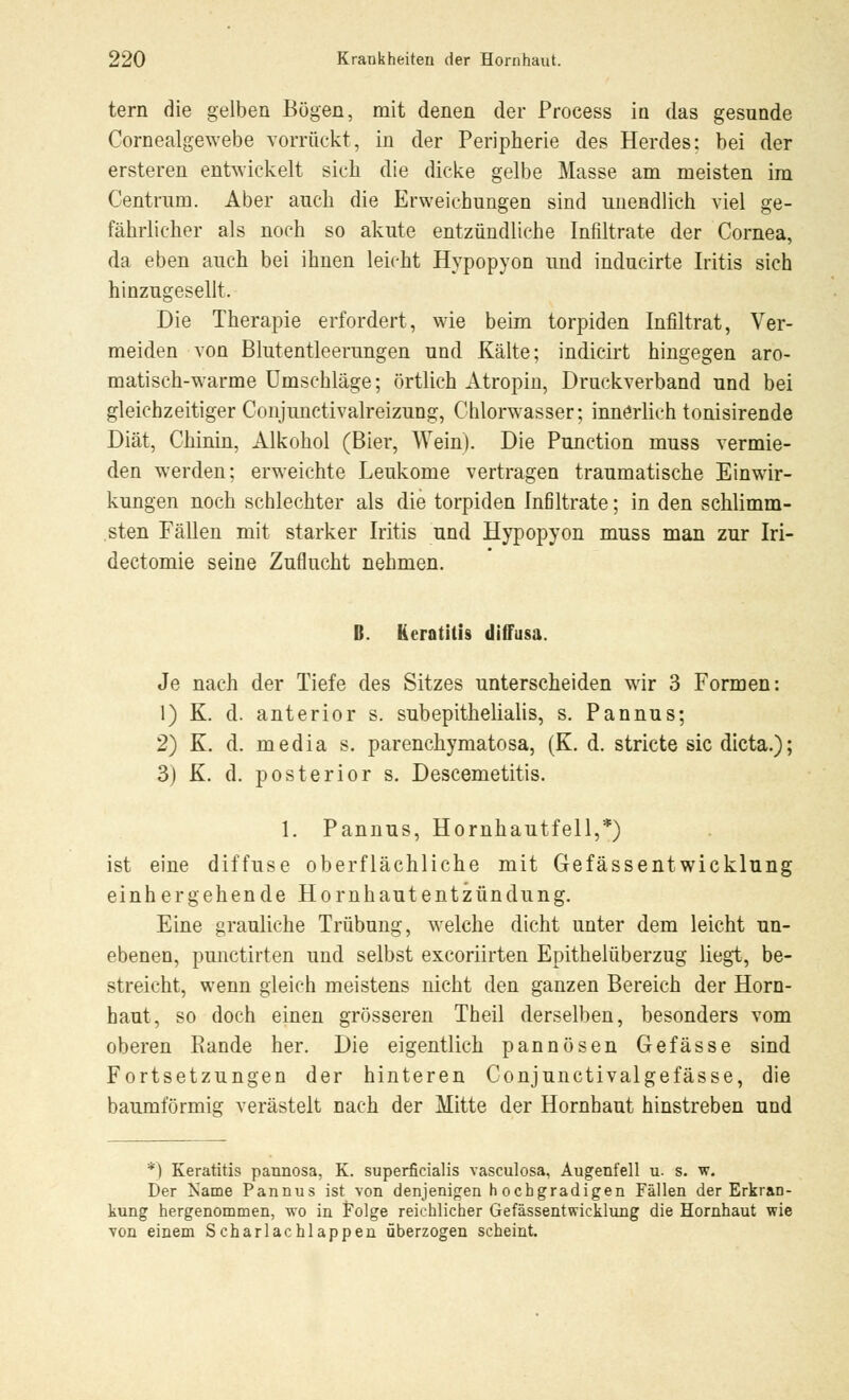 tern die gelben Bögen, mit denen der Process in das gesunde Cornealgewebe vorrückt, in der Peripherie des Herdes: bei der ersteren entwickelt sich die dicke gelbe Masse am meisten im Centrum. Aber auch die Erweichungen sind unendlich viel ge- fährlicher als noch so akute entzündliche Infiltrate der Cornea, da eben auch bei ihnen leicht Hypopyon und inducirte Iritis sich hinzugesellt. Die Therapie erfordert, wie beim torpiden Infiltrat, Ver- meiden von Blutentleerungen und Kälte; indicirt hingegen aro- matisch-warme Umschläge; örtlich Atropin, Druckverband und bei gleichzeitiger Conjunctivalreizung, Chlorwasser; innerlich tonisirende Diät, Chinin, Alkohol (Bier, Wein). Die Punction muss vermie- den werden; erweichte Leukome vertragen traumatische Einwir- kungen noch schlechter als die torpiden Infiltrate; in den schlimm- sten Fällen mit starker Iritis und Hypopyon muss man zur Iri- dectomie seine Zuflucht nehmen. H. Keratitis diffusa. Je nach der Tiefe des Sitzes unterscheiden wir 3 Formen: 1) K. d. anterior s. subepithelialis, s. Pannus; 2) K. d. media s. parenehymatosa, (K. d. stricte sie dieta.); 3) K. d. posterior s. Descemetitis. 1. Pannus, Hornhautfell,*) ist eine diffuse oberflächliche mit Gefässentwicklung einhergehende Hornhautentzündung. Eine grauliche Trübung, welche dicht unter dem leicht un- ebenen, punetirten und selbst exeoriirten Epithelüberzug liegt, be- streicht, wenn gleich meistens nicht den ganzen Bereich der Horn- haut, so doch einen grösseren Theil derselben, besonders vom oberen Rande her. Die eigentlich pannösen G-efasse sind Fortsetzungen der hinteren Conjunctivalgefässe, die baumförmig verästelt nach der Mitte der Hornhaut hinstreben und *) Keratitis pannosa, K. superficialis vasculosa, Augenfell u. s. w. Der Käme Pannus ist von denjenigen hochgradigen Fällen der Erkran- kung hergenommen, wo in Folge reichlicher Gefässentwicklung die Hornhaut wie von einem Scharlachlappen überzogen scheint.