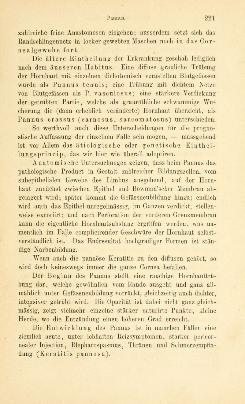 zahlreiche feine Anastomosen eingehen; ausserdem setzt sich das Randschlingennetz in locker gewebten Maschen noch in das Cor- nealgewebe fort. Die ältere Einth eilung der Erkrankung geschah lediglich nach dem äusseren Habitus. Eine diffuse grauliche Trübung der Hornhaut mit einzelnen dichotomisch verästelten Blutgefässen wurde als Pannus tenuis; eine Trübung mit dichtem Netze von Blutgefässen als P. vasculosus; eine stärkere Verdickung der getrübten Partie, welche als grauröthliche schwammige Wu- cherung die (dann erheblich veränderte) Hornhaut überzieht, als Pannus crassus (carnosus, sarcomatosus) unterschieden. So werthvoll auch diese Unterscheidungen für die progno- stische Auffassung der einzelnen Fälle sein mögen, — massgebend ist vor Allem das ätiologische oder genetische Einthei- lungsprincip, das wir hier wie überall adoptiren. Anatomische Untersuchungen zeigen, dass beim Pannus das pathologische Product in Gestalt zahlreicher Bildungszellen, vom subepithelialen Gewebe des Limbus ausgehend, auf der Horn- haut zunächst zwischen Epithel und Bowman'scher Membran ab- gelagert wird; später kommt die Gefässneubildung hinzu; endlich wird auch das Epithel unregelmässig, im Ganzen verdickt, stellen- weise excoriirt; und nach Perforation der vorderen Grenzmembran kann die eigentliche Hornhautsubstanz ergriffen werden, was na- mentlich im Falle complicirender Geschwüre der Hornhaut selbst- verständlich ist. Das Endresultat hochgradiger Formen ist stän- dige Narbenbildung. Wenn auch die pannöse Keratitis zu den diffusen gehört, so wird doch keineswegs immer die ganze Cornea befallen. Der Beginn des Pannus stellt eine rauchige Hornhauttrü- bung dar, welche gewöhnlich vom Rande ausgeht und ganz all- mählich unter Gefässneubildung vorrückt, gleichzeitig auch dichter, intensiver getrübt wird. Die Opacität ist dabei nicht ganz gleich- massig, zeigt vielmehr einzelne stärker saturirte Punkte, kleine Herde, wo die Entzündung einen höheren Grad erreicht. Die Entwicklung des Pannus ist in manchen Fällen eine ziemlich acute, unter lebhaften Reizsymptomen, starker pericor- nealer Injection, Blepharospasmus, Thränen und Schmerzempfin- dung (Keratitis pannosa).