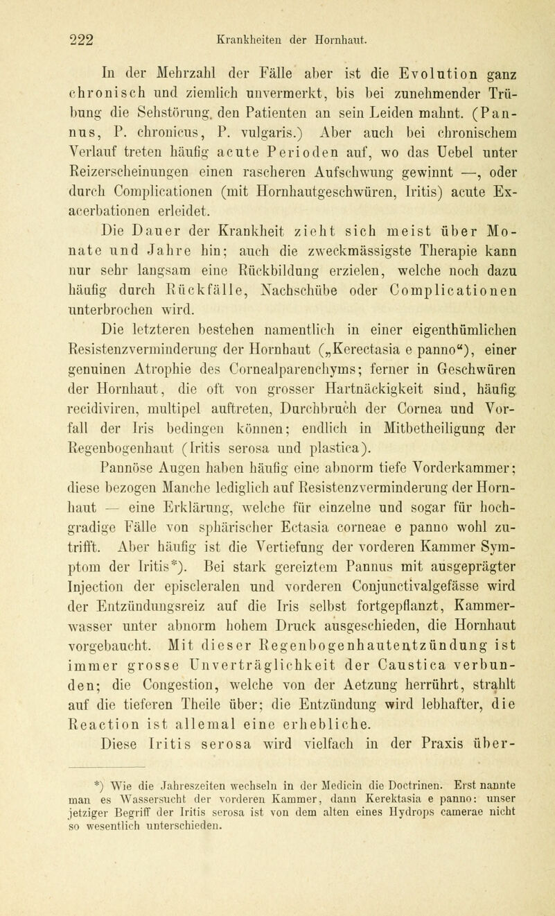 In der Mehrzahl der Fälle aber ist die Evolution ganz chronisch und ziemlich unvermerkt, bis bei zunehmender Trü- bung die Sehstörung, den Patienten an sein Leiden malmt. (Pan- nus, P. chronicus, P. vulgaris.) Aber auch bei chronischem Verlauf treten häufig acute Perioden auf, wo das Uebel unter Reizerscheinungen einen rascheren Aufschwung gewinnt —, oder durch Complicationen (mit Hornhautgeschwüren, Iritis) acute Ex- acerbationen erleidet. Die Dauer der Krankheit zieht sich meist über Mo- nate und Jahre hin; auch die zweckmässigste Therapie kann nur sehr langsam eine Rückbildung erzielen, welche noch dazu häafig durch Rückfälle, Nachschübe oder Complicationen unterbrochen wird. Die letzteren bestehen namentlich in einer eigentümlichen Resistenzverminderung der Hornhaut („Kerectasia e panno), einer genuinen Atrophie des Cornealparenchyms; ferner in Geschwüren der Hornhaut, die oft von grosser Hartnäckigkeit sind, häufig recidiviren, multipel auftreten, Durchbrach der Cornea und Vor- fall der Iris bedingen können; endlich in Mitbetheiligung der Regenbogenhaut (Iritis serosa und plastica). Pannöse Augen haben häufig eine abnorm tiefe Vorderkammer; diese bezogen Manche lediglich auf Resistenzverminderung der Horn- haut — eine Erklärung, welche für einzelne und sogar für hoch- gradige Fälle von sphärischer Ectasia corneae e panno wohl zu- trifft. Aber häufig ist die Vertiefung der vorderen Kammer Sym- ptom der Iritis*). Bei stark gereiztem Pannus mit ausgeprägter Injection der episcleralen und vorderen Conjunctivalgefässe wird der Entzündungsreiz auf die Iris selbst fortgepflanzt, Kammer- wasser unter abnorm hohem Druck ausgeschieden, die Hornhaut vorgebaucht. Mit dieser Regenbogenhautentzündung ist immer grosse Unverträglichkeit der Caustica verbun- den; die Congestion, welche von der Aetzung herrührt, strahlt auf die tieferen Theile über; die Entzündung wird lebhafter, die Reaction ist allemal eine erhebliche. Diese Iritis serosa wird vielfach in der Praxis über- *) Wie die Jahreszeiten wechseln in der Medicin die Doctrinen. Erst nannte man es Wassersucht der vorderen Kammer, dann Kerektasia e panno: unser jetziger Begriff der Iritis serosa ist von dem alten eines Hydrops camerae nicht so wesentlich unterschieden.