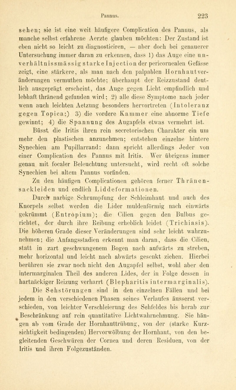 sehen; sie ist eine weit häufigere Complieation des Pannus, als manche selbst erfahrene Aerzte glauben möchten: Der Zustand ist eben nicht so leicht zu diagnosticiren, — aber doch bei genauerer Untersuchung immer daran zu erkennen, dass 1) das Auge eine un- verhältnissmässig starke Inj ection der pericornealen Gefässe zeigt, eine stärkere, als man nach den palpablen Hornhautver- änderungen vermuthen möchte; überhaupt der Reizzustand deut- lich ausgeprägt erscheint, das Auge gegen Licht empfindlich und lebhaftthränend gefunden wird; 2) alle diese Symptome nach jeder wenn auch leichten Aetzung besonders hervortreten (Intoleranz gegen Topica;) 3) die vordere Kammer eine abnorme Tiefe gewinnt; 4) die Spannung des Augapfels etwas vermehrt ist. Büsst die Iritis ihren rein secretorischen Charakter ein um mehr den plastischen anzunehmen; entstehen einzelne hintere Synechien am Pupillarrand: dann spricht allerdings Jeder von einer Complieation des Pannus mit Iritis. Wer übrigens immer genau mit focaler Beleuchtung untersucht, wird recht oft solche Synechien bei altem Pannus vorfinden. Zu den häufigen Complicationen gehören ferner Thränen- sackleiden und endlich Liddeformationen. Durch narbige Schrumpfung der Schleimhaut und auch des Knorpels selbst werden die Lider muldenförmig nach einwärts gekrümmt (Entropium); die Cilien gegen den Bulbus ge- richtet, der durch ihre Reibung erheblich leidet (Trichiasis). Die höheren Grade dieser Veränderungen sind sehr leicht wahrzu- nehmen; die Anfangsstadien erkennt man daran, dass die Cilien, statt in zart geschwungenem Bogen nach aufwärts zu streben, mehr horizontal und leicht nach abwärts gesenkt ziehen. Hierbei berühren sie zwar noch nicht den Augapfel selbst, wohl aber den intermarginalen Theil des anderen Lides, der in Folge dessen in hartnäckiger Reizung verharrt (Blepharitis intermarginalis). Die Seh Störungen sind in den einzelnen Fällen und bei jedem in den verschiedenen Phasen seines Verlaufes äusserst ver- schieden, von leichter Verschleierung des Sehfeldes bis herab zur Beschränkung auf rein quantitative Lichtwahrnehmung. Sie hän- gen ab vom Grade der Hornhauttrübung, von der (starke Kurz- sichtigkeit bedingenden) Hervorwölbung der Hornhaut, von den be- gleitenden Geschwüren der Cornea und deren Residuen, von der Iritis und ihren Folgezuständen.