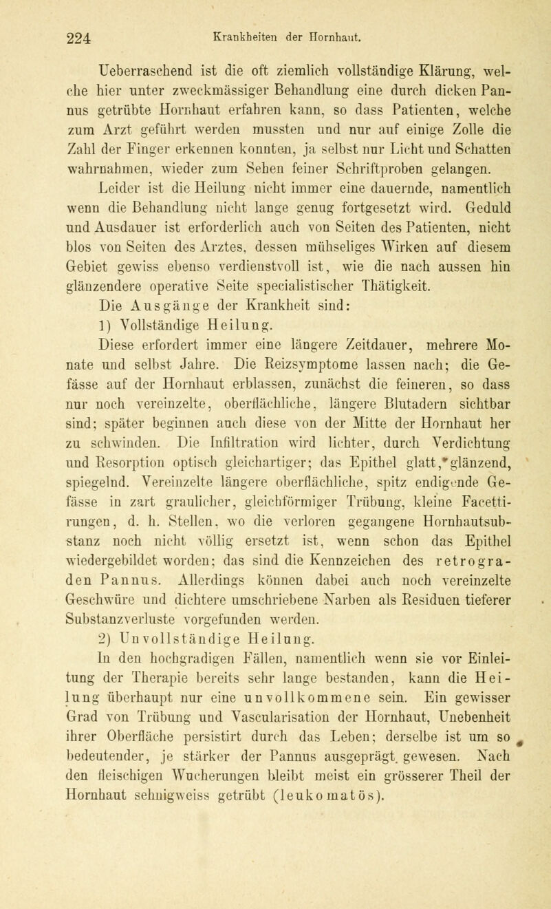 Ueberraschend ist die oft ziemlich vollständige Klärung, wel- che hier unter zweckmässiger Behandlung eine durch dicken Pan- nus getrübte Hornhaut erfahren kann, so dass Patienten, welche zum Arzt geführt werden mussten und nur auf einige Zolle die Zahl der Finger erkennen konnten, ja selbst nur Licht und Schatten wahrnahmen, wieder zum Sehen feiner Schriftproben gelangen. Leider ist die Heilung nicht immer eine dauernde, namentlich wenn die Behandlung nicht lange genug fortgesetzt wird. Geduld und Ausdauer ist erforderlich auch von Seiten des Patienten, nicht blos von Seiten des Arztes, desseu mühseliges Wirken auf diesem Gebiet gewiss ebenso verdienstvoll ist, wie die nach aussen hin glänzendere operative Seite specialisti scher Thätigkeit. Die Ausgänge der Krankheit sind: 1) Vollständige Heilung. Diese erfordert immer eine längere Zeitdauer, mehrere Mo- nate und selbst Jahre. Die Reizsymptome lassen nach; die Ge- fässe auf der Hornhaut erblassen, zunächst die feineren, so dass nur noch vereinzelte, oberflächliche, längere Blutadern sichtbar sind; später beginnen auch diese von der Mitte der Hornhaut her zu schwinden. Die Infiltration wird lichter, durch Verdichtung und Resorption optisch gleichartiger; das Epithel glatt,glänzend, spiegelnd. Vereinzelte längere oberflächliche, spitz endigende Ge- fässe in zart graulicher, gleichförmiger Trübung, kleine Facetti- rungen, d. h. Stellen, wo die verloren gegangene Hornhautsub- stanz noch nicht völlig ersetzt ist, wenn schon das Epithel wiedergebildet worden; das sind die Kennzeichen des retrogra- den Pannus. Allerdings können dabei auch noch vereinzelte Geschwüre und dichtere umschriebene Narben als Residuen tieferer Substanzverluste vorgefunden werden. 2) Unvollständige Heilung. In den hochgradigen Fällen, namentlich wenn sie vor Einlei- tung der Therapie bereits sehr lange bestanden, kann die Hei- lung überhaupt nur eine unvollkommene sein. Ein gewisser Grad von Trübung und Vascularisation der Hornhaut, Unebenheit ihrer Oberfläche persistirt durch das Leben; derselbe ist um so bedeutender, je stärker der Pannus ausgeprägt, gewesen. Nach den fleischigen Wucherungen bleibt meist ein grösserer Theil der Hornhaut sehnigweiss getrübt (leukomatös).