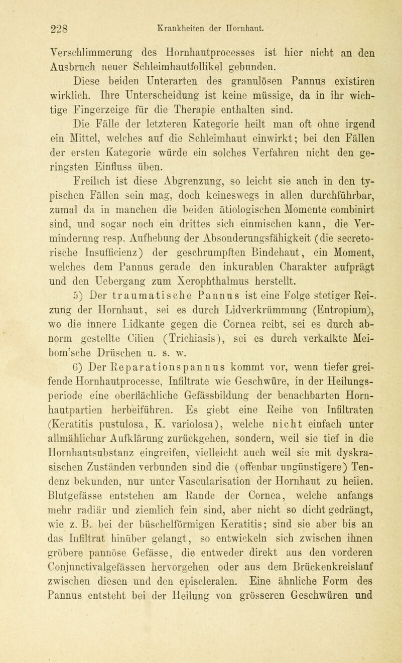 Verschlimmerung des Hornhautprocesses ist hier nicht an den Ausbruch neuer Schleimhautfollikel gebunden. Diese beiden Unterarten des granulösen Pannus existiren wirklich. Ihre Unterscheidung ist keine müssige, da in ihr wich- tige Fingerzeige für die Therapie enthalten sind. Die Fälle der letzteren Kategorie heilt man oft ohne irgend ein Mittel, welches auf die Schleimhaut einwirkt; bei den Fällen der ersten Kategorie würde ein solches Verfahren nicht den ge- ringsten Einfluss üben. Freilich ist diese Abgrenzung, so leicht sie auch in den ty- pischen Fällen sein mag, doch keineswegs in allen durchführbar, zumal da in manchen die beiden ätiologischen Momente combinirt sind, und sogar noch ein drittes sich einmischen kann, die Ver- minderung resp. Aufhebung der Absonderungsfähigkeit (die secreto- rische Insuffizienz) der geschrumpften Bindehaut, ein Moment, welches dem Pannus gerade den inkurablen Charakter aufprägt und den Uebergang zum Xerophthalmus herstellt. 5) Der traumatische Pannus ist eine Folge stetiger Rei-. zung der Hornhaut, sei es durch Lidverkrümmung (Entropium), wo die innere Lidkante gegen die Cornea reibt, sei es durch ab- norm gestellte Cilien (Trichiasis), sei es durch verkalkte Mei- bom'sche Drüschen u. s. w. G) Der Reparationspannus kommt vor, wenn tiefer grei- fende Hornhautprocesse, Infiltrate wie Geschwüre, in der Heilungs- periode eine oberflächliche Gefässbildung der benachbarten Horn- hautpartien herbeiführen. Es giebt eine Reihe von Infiltraten (Keratitis pustulosa, K. variolosa), welche nicht einfach unter allmählichar Aufklärung zurückgehen, sondern, weil sie tief in die Hornhautsubstanz eingreifen, vielleicht auch weil sie mit dyskra- sischen Zuständen verbunden sind die (offenbar ungünstigere) Ten- denz bekunden, nur unter Vascularisation der Hornhaut zu heilen. Blutgefässe entstehen am Rande der Cornea, welche anfangs mehr radiär und ziemlich fein sind, aber nicht so dicht gedrängt, wie z. B. bei der büschelförmigen Keratitis; sind sie aber bis an das Infiltrat hinüber gelangt, so entwickeln sich zwischen ihnen gröbere pannöse Gefässe, die entweder direkt aus den vorderen Conjunctivalgefässen hervorgehen oder aus dem Brückenkreislauf zwischen diesen und den episcleralen. Eine ähnliche Form des Pannus entsteht bei der Heilung von grösseren Geschwüren und