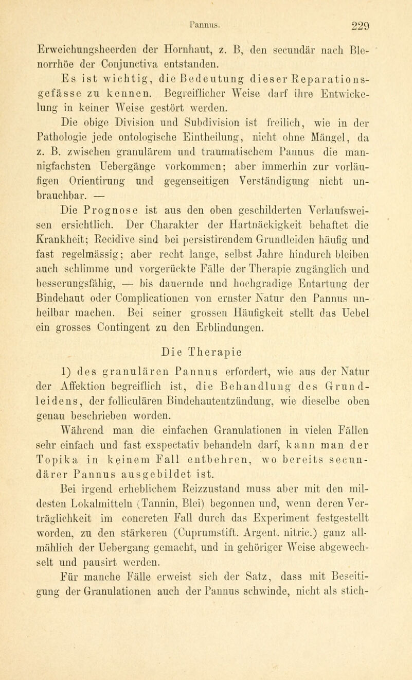 Erweichungsheerden der Hornhaut, z. B, den secundär nach Ble- norrhöe der Conjunctiva entstanden. Es ist wichtig, die Bedeutung dieser Reparations- gefässe zu kennen. Begreiflicher Weise darf ihre Entwickc- lung in keiner Weise gestört werden. Die obige Division und Subdivision ist freilich, wie in der Pathologie jede ontologische Eintheilung, nicht ohne Mängel, da z. B. zwischen granulärem und traumatischem Pannus die man- nigfachsten Uebergänge vorkommen; aber immerhin zur vorläu- figen Orientirung und gegenseitigen Verständigung nicht un- brauchbar. — Die Prognose ist aus den oben geschilderten Verlaufswei- sen ersichtlich. Der Charakter der Hartnäckigkeit behaftet die Krankheit; Recidive sind bei persistirendem Grundleiden häufig und fast regelmässig; aber recht lange, selbst Jahre hindurch bleiben auch schlimme und vorgerückte Fälle der Therapie zugänglich und besserungsfähig, — bis dauernde und hochgradige Entartung der Bindehaut oder Complicationen von ernster Natur den Pannus un- heilbar machen. Bei seiner grossen Häufigkeit stellt das Uebel ein grosses Contingent zu den Erblindungen. Die Therapie 1) des granulären Pannus erfordert, wie aus der Natur der Affektion begreiflich ist, die Behandlung des Grund- leidens, der folliculären Bindehautentzündung, wie dieselbe oben genau beschrieben worden. Während man die einfachen Granulationen in vielen Fällen sehr einfach und fast exspectativ behandeln darf, kann man der Topika in keinem Fall entbehren, wo bereits secun- därer Pannus ausgebildet ist. Bei irgend erheblichem Reizzustand muss aber mit den mil- desten Lokalmitteln (Tannin, Blei) begonnen und, wenn deren Ver- träglichkeit im concreten Fall durch das Experiment festgestellt worden, zu den stärkeren (Cuprumstift. Argent. nitric.) ganz all- mählich der Uebergang gemacht, und in gehöriger Weise abgewech- selt und pausirt werden. Für manche Fälle erweist sich der Satz, dass mit Beseiti- gung der Granulationen auch der Pannus schwinde, nicht als stich-