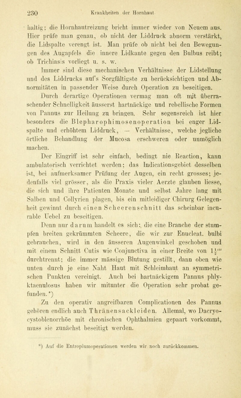baltig; die Hornhautreizung bricht immer wieder von Neuemaus. Hier prüfe man genau, ob nicht der Liddruck abnorm verstärkt, die Lidspalte verengt ist. Man prüfe ob nicht bei den Bewegun- gen des Augapfels die innere Lidkante gegen den Bulbus reibt; ob Trichiasis vorliegt u. s. w. Immer sind diese mechanischen Verbältnisse der Lidstellung und des Liddrucks auf's Sorgfältigste zu berücksichtigen und Ab- normitäten in passender Weise durch Operation zu beseitigen. Durch derartige Operationen vermag man oft mit überra- schender Schnelligkeit äusserst hartnäckige und. rebellische Formen von Pannus zur Heilung zu bringen. Sehr segensreich ist hier besonders die Blepharophimosenoperation bei enger Lid- spalte und erhöhtem Liddruck, — Verhältnisse, welche jegliche örtliche Behandlung der Mucosa erschweren oder unmöglich machen. Der Eingriff ist sehr einfach, bedingt nie Reaction, kann ambulatorisch verrichtet werden; das Indicationsgebiet desselben ist, bei aufmerksamer Prüfung der Augen, ein recht grosses; je- denfalls viel grösser, als die Praxis vieler Aerzte glauben Hesse, die sich und ihre Patienten Monate und selbst Jahre lang mit Salben und Collyrien plagen, bis ein mitleidiger Chirurg Gelegen- heit gewinnt durch einen Scheerenschnitt das scheinbar incu- rable Uebel zu beseitigen. Denn nur darum handelt es sich:, die eine Branche der stum- pfen breiten gekrümmten Scheere, die wir zur Enucleat. bulbi gebrauchen, wird in den äusseren Augenwinkel geschoben und mit einem Schnitt Cutis wie Conjunctiva in einer Breite von 1|' durchtrennt; die immer massige Blutung gestillt, dann oben wie unten durch je eine Naht Haut mit Schleimhaut an symmetri- schen Punkten vereinigt. Auch bei hartnäckigem Pannus phly- ktaenulosus haben wir mitunter die Operation sehr probat ge- funden. *) Zu den operativ angreifbaren Complicationen des Pannus gehören endlich auch Thränensackleiden. Allemal, wo Dacryo- cystoblenorrhöe mit chronischen Ophthalmien gepaart vorkommt, muss sie zunächst beseitigt werden. *) Auf die Entropiumoperationen werden wir noch zurückkommen.