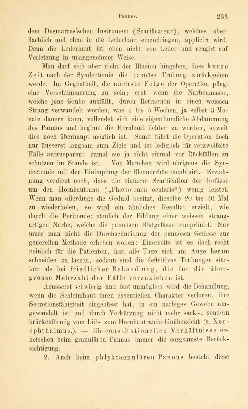 dem Desmarres'schen Instrument (Scarificateur), welches ober- llächlich und ohne in die Lederhaut einzudringen, applicirt wird. Denn die Lederhaut ist eben nicht von Leder und reagirt auf Verletzung in unangenehmer Weise. Man darf sich aber nicht der Illusion hingeben, dass kurze Zeit nach der Syndectomie die pannöse Trübung zurückgehen werde. Im Gegentheil, die nächste Folge der Operation pflegt eine Verschlimmerung zu sein; erst wenn die Narbenmasse, welche jene Grube ausfüllt, durch Retraction in einen weissen Strang verwandelt worden, was 4 bis 6 Wochen, ja selbst 3 Mo- nate dauern kann, vollendet sich eine eigenthümliche Abdämmung des Pannus und beginnt die Hornhaut lichter zu werden, soweit dies noch überhaupt möglich ist. Somit führt die Operation doch nur äusserst langsam zum Ziele und ist lediglich für verzweifelte Fälle aufzusparen: zumal sie ja nicht einmal vor Rückfällen zu schützen im Stande ist. Von Manchen wird übrigens die Syn- dectomie mit der Einimpfung der Blennorrhoe combinirt. Erwäh- nung verdient noch, dass die einfache Scarification der Gefässe um den Hornhautrand („Phlebotomia ocularis) wenig leistet. Wenn man allerdings die Geduld besitzt, dieselbe 20 bis 30 Mal zu wiederholen, so wird ein ähnliches Resultat erzielt, wie durch die Peritomie: nämlich der Bildung einer weissen strang- artigen Narbe, welche die pannösen Blutgefässe comprimirt. Nur muss man nicht die Durchschneidung der pannösen Gefässe zur generellen Methode erheben wollen: Einerseits ist es doch recht peinlich für die Patienten, fast alle Tage sich am Auge herum schneiden zu lassen, sodann sind die definitiven Trübungen stär- ker als bei friedlicher Behandlung, die für die über- grosse Mehrzahl der Fälle vorzuziehen ist. Aeusserst schwierig und fast unmöglich wird die Behandlung, wenn die Schleimhaut ihren essentiellen Charakter verloren, ihre Secretionsfähigkeit eingebüsst hat, in ein narbiges Gewebe um- gewandelt ist und durch Verkürzung nicht mehr sack-, sondern brückenförmig vom Lid- zum Hornhautrande hinüberzieht (s. Xer- ophthalmus.). — Die constitutionellen Verhältnisse er- heischen beim granulären Pannus immer die sorgsamste Berück- sichtigung. 2. Auch beim phlyktaenulären Pannus besteht diese