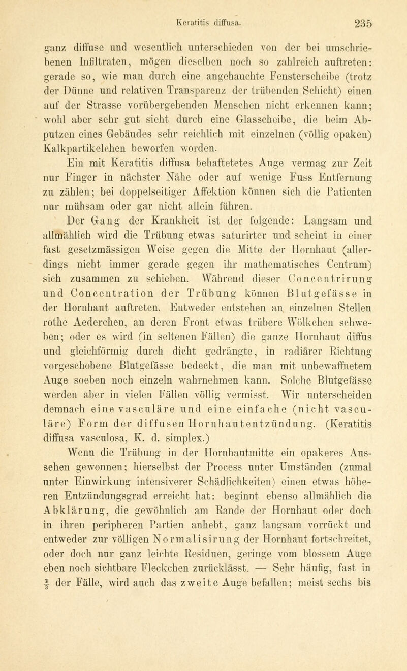 ganz diffuse und wesentlich unterschieden von der bei umschrie- benen Infiltraten, mögen dieselben noch so zahlreich auftreten: gerade so, wie man durch eine angehauchte Fensterscheibe (trotz der Dünne und relativen Transparenz der trübenden Schicht) einen auf der Strasse vorübergehenden Menschen nicht erkennen kann; wohl aber sehr gut sieht durch eine Glasscheibe, die beim Ab- putzen eines Gebäudes sehr reichlich mit einzelnen (völlig opaken) Kalkpartikelchen beworfen worden. Ein mit Keratitis diffusa behaftetetes Auge vermag zur Zeit nur Finger in nächster Nähe oder auf wenige Fuss Entfernung zu zählen; bei doppelseitiger Affektion können sich die Patienten nur mühsam oder gar nicht allein führen. Der Gang der Krankheit ist der folgende: Langsam und allmählich wird die Trübung etwas saturirter und scheint in einer fast gesetzmässigen Weise gegen die Mitte der Hornhaut (aller- dings nicht immer gerade gegen ihr mathematisches Centrum) sich zusammen zu schieben. Während dieser Concentrirung und Goncentration der Trübung können Blutgefässe in der Hornhaut auftreten. Entweder entstehen an. einzelnen Stellen rothe Aederchen, an deren Front etwas trübere Wölkchen schwe- ben; oder es wird (in seltenen Fällen) die ganze Hornhaut diffus und gleichförmig durch dicht gedrängte, in radiärer Richtung vorgeschobene Blutgefässe bedeckt, die man mit unbewaffnetem Auge soeben noch einzeln wahrnehmen kann. Solche Blutgefässe werden aber in vielen Fällen völlig vermisst. Wir unterscheiden demnach eine vasculäre und eine einfache (nicht vascu- läre) Form der diffusen Hornhautentzündung. (Keratitis diffusa vasculosa, K. d. simplex.) Wenn die Trübung in der Hornhautmitte ein opakeres Aus- sehen gewonnen; hierselbst der Process unter Umständen (zumal unter Einwirkung intensiverer Schädlichkeiten) einen etwas höhe- ren Entzündungsgrad erreicht hat: beginnt ebenso allmählich die Abklärung, die gewöhnlich am Rande der Hornhaut oder doch in ihren peripheren Partien anhebt, ganz langsam vorrückt und entweder zur völligen Normalisirung der Hornhaut fortschreitet, oder doch nur ganz leichte Residuen, geringe vom blossem Auge eben noch sichtbare Fleckchen zurücklässt. — Sehr häufig, fast in f der Fälle, wird auch das zweite Auge befallen; meist sechs bis