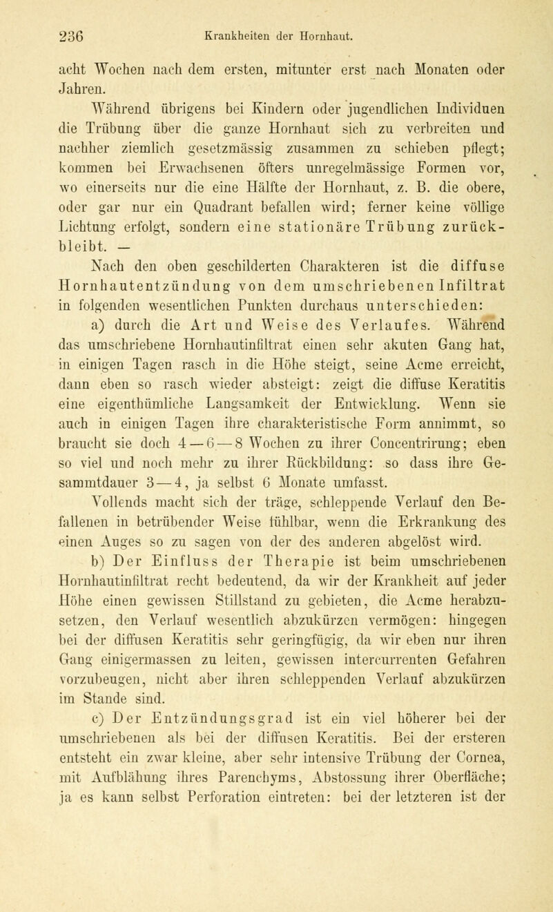 acht Wochen nach dem ersten, mitunter erst nach Monaten oder Jahren. Während übrigens bei Kindern oder jugendlichen Individuen die Trübung über die ganze Hornhaut sich zu verbreiten und nachher ziemlich gesetzmässig zusammen zu schieben pflegt; kommen bei Erwachsenen öfters unregelmässige Formen vor, wo einerseits nur die eine Hälfte der Hornhaut, z. B. die obere, oder gar nur ein Quadrant befallen wird; ferner keine völlige Lichtung erfolgt, sondern eine stationäre Trübung zurück- bleibt. - Nach den oben geschilderten Charakteren ist die diffuse Hornhautentzündung von dem umschriebenen Infiltrat in folgenden wesentlichen Punkten durchaus unterschieden: a) durch die Art und Weise des Verlaufes. Während das umschriebene Hornhautinfiltrat einen sehr akuten Gang hat, in einigen Tagen rasch in die Höhe steigt, seine Acme erreicht, dann eben so rasch wieder absteigt: zeigt die diffuse Keratitis eine eigenthümliche Langsamkeit der Entwicklung. Wenn sie auch in einigen Tagen ihre charakteristische Form annimmt, so braucht sie doch 4 — 6 — 8 Wochen zu ihrer Concentrirung; eben so viel und noch mehr zu ihrer Bückbildung: so dass ihre Ge- sammtdauer 3 — 4, ja selbst 6 Monate umfasst. Vollends macht sich der träge, schleppende Verlauf den Be- fallenen in betrübender Weise fühlbar, wenn die Erkrankung des einen Auges so zu sagen von der des anderen abgelöst wird. b) Der Einfluss der Therapie ist beim umschriebenen Hornhautinfiltrat recht bedeutend, da wir der Krankheit auf jeder Höhe einen gewissen Stillstand zu gebieten, die Acme herabzu- setzen, den Verlauf wesentlich abzukürzen vermögen: hingegen bei der diffusen Keratitis sehr geringfügig, da wir eben nur ihren Gang einigermassen zu leiten, gewissen intercurrenten Gefahren vorzubeugen, nicht aber ihren schleppenden Verlauf abzukürzen im Stande sind. c) Der Entzündungsgrad ist ein viel höherer bei der umschriebenen als bei der diffusen Keratitis. Bei der ersteren entsteht ein zwar kleine, aber sehr intensive Trübung der Cornea, mit Aufblähung ihres Parenchyms, Abstossung ihrer Oberfläche; ja es kann selbst Perforation eintreten: bei der letzteren ist der