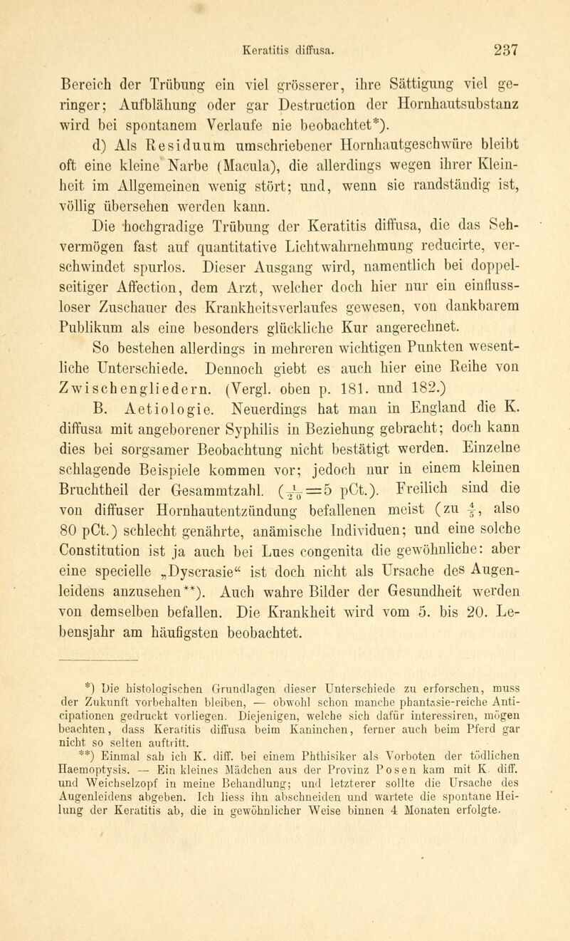 Bereich der Trübung ein viel grösserer, ihre Sättigimg viel ge- ringer; Aufblähung oder gar Destruction der Hornhautsubstanz wird bei spontanem Verlaufe nie beobachtet*). d) Als Residuum umschriebener Hornhautgeschwüre bleibt oft eine kleine Narbe (Macula), die allerdings wegen ihrer Klein- heit im Allgemeinen wenig stört; und, wenn sie randständig ist, völlig übersehen werden kann. Die hochgradige Trübung der Keratitis diffusa, die das Seh- vermögen fast auf quantitative Lichtwahrnehmung reducirte, ver- schwindet spurlos. Dieser Ausgang wird, namentlich bei doppel- seitiger Affection, dem Arzt, welcher doch hier nur ein einfluss- loser Zuschauer des Krankheitsverlaufes gewesen, von dankbarem Publikum als eine besonders glückliche Kur angerechnet. So bestehen allerdings in mehreren wichtigen Punkten wesent- liche Unterschiede. Dennoch giebt es auch hier eine Reihe von Zwischengliedern. (Vergl. oben p. 181. und 182.) B. Aetiologie. Neuerdings hat man in England die K. diffusa mit angeborener Syphilis in Beziehung gebracht; doch kann dies bei sorgsamer Beobachtung nicht bestätigt werden. Einzelne schlagende Beispiele kommen vor; jedoch nur in einem kleinen Bruchtheil der Gesammtzahl. (TV = 5 PCt0- F^ilicü sind die von diffuser Hornhautentzündung befallenen meist (zu f, also 80 pCt.) schlecht genährte, anämische Individuen; und eine solche Constitution ist ja auch bei Lues congenita die gewöhnliche: aber eine specielle „Dyscrasie ist doch nicht als Ursache des Augen- leidens anzusehen**). Auch wahre Bilder der Gesundheit werden von demselben befallen. Die Krankheit wird vom 5. bis 20. Le- bensjahr am häufigsten beobachtet. *) Die histologischen Grundlagen dieser Unterschiede zu erforschen, muss der Zukunft vorbehalten bleiben, — obwohl schon manche pbantasie-reiche Anti- cipationen gedruckt vorliegen. Diejenigen, welche sich dafür interessiren, mögen beachten, dass Keratitis diffusa beim Kaninchen, ferner auch beim Pferd gar nicht so selten auftritt. **) Einmal sah ich K. diff. bei einem Phthisiker als Vorboten der tödlichen Haemoptysis. — Ein kleines Mädchen aus der Provinz Posen kam mit K. diff. und Weichselzopf in meine Behandlung; und letzterer sollte die Ursache des Augenleidens abgeben. Ich Hess ihn abschneiden und wartete die spontane Hei- lung der Keratitis ab, die in gewöhnlicher Weise binnen 4 Monaten erfolgte.