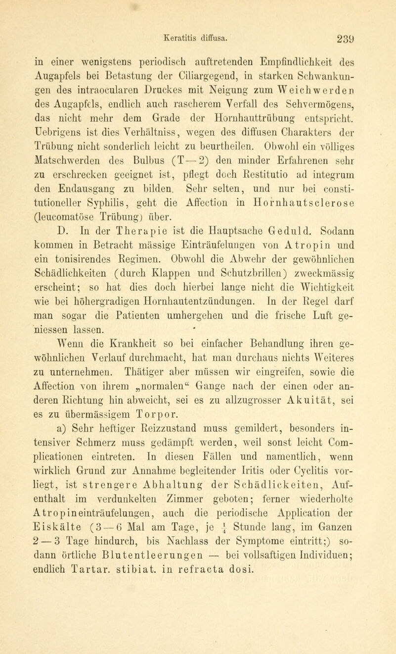 in einer wenigstens periodisch auftretenden Empfindlichkeit des Augapfels bei Betastung der Ciliargegend, in starken Schwankun- gen des intraocularen Druckes mit Neigung zum Weich werden des Augapfels, endlich auch rascherem Verfall des Sehvermögens, das nicht mehr dem Grade der Hornhauttrübung entspricht. Uebrigens ist dies Verhältniss, wegen des diffusen Charakters der Trübung nicht sonderlich leicht zu beurtheilen. Obwohl ein völliges Matschwerden des Bulbus (T—2) den minder Erfahrenen sehr zu erschrecken geeignet ist, pflegt doch Restitutio ad integrum den Endausgang zu bilden. Sehr selten, und nur bei consti- tutioneller Syphilis, geht die Affection in Hornhautsclerose (leucomatöse Trübung) über. D. In der Therapie ist die Hauptsache Geduld. Sodann kommen in Betracht massige Einträufelungen von Atropin und ein tonisirendes Regimen. Obwohl die Abwehr der gewöhnlichen Schädlichkeiten (durch Klappen und Schutzbrillen) zweckmässig erscheint; so hat dies doch hierbei lange nicht die Wichtigkeit wie bei höhergradigen Hornhautentzündungen. In der Regel darf man sogar die Patienten umhergehen und die frische Luft ge- messen lassen. WTenn die Krankheit so bei einfacher Behandlung ihren ge- wöhnlichen Verlauf durchmacht, hat man durchaus nichts Weiteres zu unternehmen. Thätiger aber müssen wir eingreifen, sowie die Affection von ihrem „normalen Gange nach der einen oder an- deren Richtung hin abweicht, sei es zu allzugrosser Akuität, sei es zu übermässigem Torpor. a) Sehr heftiger Reizzustand muss gemildert, besonders in- tensiver Schmerz muss gedämpft werden, weil sonst leicht Com- plicationen eintreten. In diesen Fällen und namentlich, wenn wirklich Grund zur Annahme begleitender Iritis oder Cyclitis vor- liegt, ist strengere Abhaltung der Schädlickeiten, Auf- enthalt im verdunkelten Zimmer geboten; ferner wiederholte Atropineinträufelungen, auch die periodische Application der Eiskälte (3 — 6 Mal am Tage, je \ Stunde lang, im Ganzen 2 — 3 Tage hindurch, bis Nachlass der Symptome eintritt;) so- dann örtliche Blutentleerungen — bei vollsaftigen Individuen; endlich Tartar. stibiat. in refracta dosi.