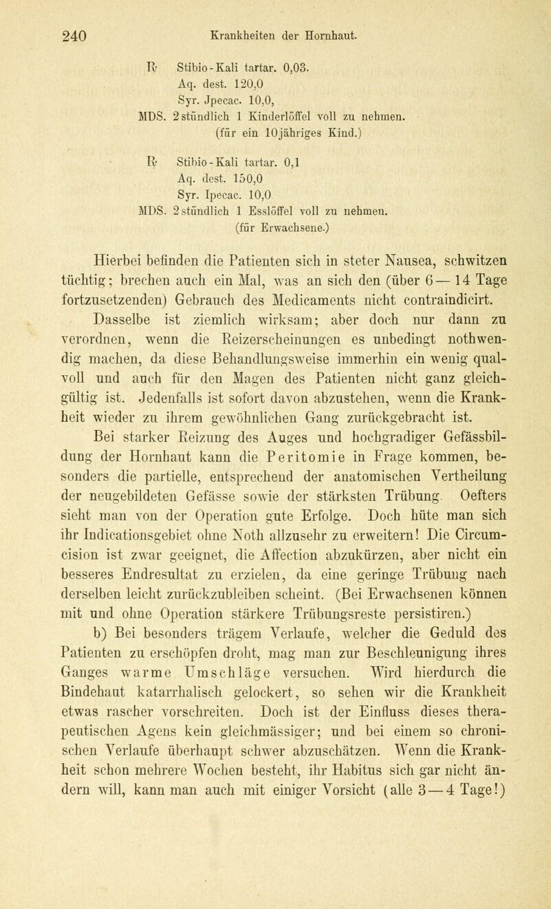 Vv Stibio-Kali tartar. 0,03. Aq. dest. 120,0 Syr. Jpecac 10,0, MDS. 2 stündlich 1 Kinderlöffel voll zu nehmen, (für ein lOjähriges Kind.) R Stibio-Kali tartar. 0,1 Aq. dest. 150,0 Syr. Ipecac. 10,0 MDS. 2 stündlich 1 Esslöffel voll zu nehmen, (für Erwachsene.) Hierbei befinden die Patienten sich in steter Nausea, schwitzen tüchtig; brechen auch ein Mal, was an sich den (über 6— 14 Tage fortzusetzenden) Gebrauch des Medicaments nicht contraindicirt. Dasselbe ist ziemlich wirksam; aber doch nur dann zu verordnen, wenn die Reizerscheinungen es unbedingt notwen- dig machen, da diese Behandlungsweise immerhin ein wenig qual- voll und auch für den Magen des Patienten nicht ganz gleich- gültig ist. Jedenfalls ist sofort davon abzustehen, wenn die Krank- heit wieder zu ihrem gewöhnlichen Gang zurückgebracht ist. Bei starker Reizung des Auges und hochgradiger Gefässbil- dung der Hornhaut kann die Peritomie in Frage kommen, be- sonders die partielle, entsprechend der anatomischen Vertheilung der neugebildeten Gefässe sowie der stärksten Trübung. Oefters sieht man von der Operation gute Erfolge. Doch hüte man sich ihr Indicationsgebiet ohne Noth allzusehr zu erweitern! Die Circum- cision ist zwar geeignet, die Affection abzukürzen, aber nicht ein besseres Endresultat zu erzielen, da eine geringe Trübung nach derselben leicht zurückzubleiben scheint. (Bei Erwachsenen können mit und ohne Operation stärkere Trübungsreste persistiren.) b) Bei besonders trägem Verlaufe, welcher die Geduld des Patienten zu erschöpfen droht, mag man zur Beschleunigung ihres Ganges warme Umschläge versuchen. Wird hierdurch die Bindehaut katarrhalisch gelockert, so sehen wir die Krankheit etwas rascher vorschreiten. Doch ist der Einfluss dieses thera- peutischen Agens kein gleichmässiger; und bei einem so chroni- schen Verlaufe überhaupt schwer abzuschätzen. Wenn die Krank- heit schon mehrere Wochen besteht, ihr Habitus sich gar nicht än- dern will, kann man auch mit einiger Vorsicht (alle 3 — 4 Tage!)