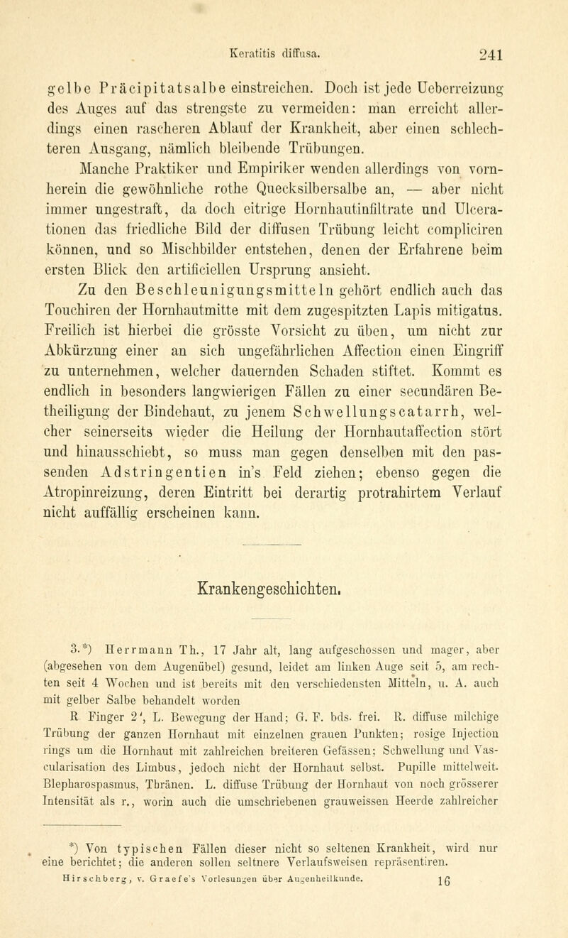 gelbe Präcipitatsalbe einstreichen. Doch ist jede Uebcrreizung des Auges auf das strengste zu vermeiden: man erreicht aller- dings einen rascheren Ablauf der Krankheit, aber einen schlech- teren Ausgang, nämlich bleibende Trübungen. Manche Praktiker und Empiriker wenden allerdings von vorn- herein die gewöhnliche rothe Quecksilbersalbe an, — aber nicht immer ungestraft, da doch eitrige Hornhautinfiltrate und Ulcera- tionen das friedliche Bild der diffusen Trübung leicht compliciren können, und so Mischbilder entstehen, denen der Erfahrene beim ersten Blick den artificiellen Ursprung ansieht. Zu den Beschleunigungsmitteln gehört endlich auch das Touchiren der Hornhautmitte mit dem zugespitzten Lapis mitigatus. Freilich ist hierbei die grösste Vorsicht zu üben, um nicht zur Abkürzung einer an sich ungefährlichen Affection einen Eingriff zu unternehmen, welcher dauernden Schaden stiftet. Kommt es endlich in besonders langwierigen Fällen zu einer seeundären Be- theiligung der Bindehaut, zu jenem Schwellungscatarrh, wel- cher seinerseits wieder die Heilung der Hornhautaffection stört und hinausschiebt, so muss man gegen denselben mit den pas- senden Adstringentien ins Feld ziehen; ebenso gegen die Atropinreizung, deren Eintritt bei derartig protrahirtem Verlauf nicht auffällig erscheinen kann. Krankengeschichten, 3.*) Herrmann Th., 17 Jahr alt, lang aufgeschossen und mager, aber (abgesehen von dem Augenübel) gesund, leidet am linken Auge seit 5, am rech- ten seit 4 Wochen und ist bereits mit den verschiedensten Mitteln, u. A. auch mit gelber Salbe behandelt worden R Finger 2', L. Bewegung der Hand; G. F. bds. frei. R. diffuse milchige Trübung der ganzen Hornhaut mit einzelnen grauen Punkten; rosige Injection rings um die Hornhaut mit zahlreichen breiteren Gefässen; Schwellung und Vas- kularisation des Limbus, jedoch nicht der Hornhaut selbst. Pupille mittelweit. Blepharospasmus, Tbränen. L. diffuse Trübung der Hornhaut von noch grösserer Intensität als r., worin auch die umschriebenen grauweissen Heerde zahlreicher *) Von typischen Fällen dieser nicht so seltenen Krankheit, wird nur eine berichtet; die anderen sollen seltnere Verlaufsweisen repräsentiren. Hirschberg, v. Grae/e's Vorlesungen über Augenheilkunde. jg