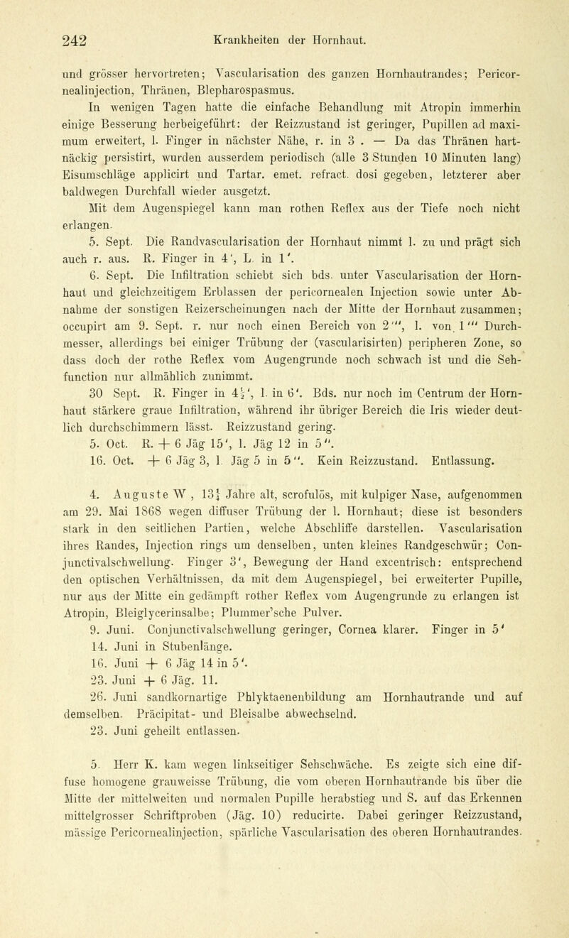 und grosser hervortreten; Vascularisation des ganzen Hornhautrandes; Pericor- nealinjection, Thränen, Blepharospasmus. In wenigen Tagen hatte die einfache Behandlung mit Atropin immerhin einige Besserung herbeigeführt: der Reizzustand ist geringer, Pupillen ad maxi- mum erweitert, 1. Finger in nächster Nähe, r. in 3 . — Da das Thränen hart- näckig persistirt, wurden ausserdem periodisch (alle 3 Stunden 10 Minuten lang) Eisumschläge applicirt und Tartar. emet. refract. dosi gegeben, letzterer aber baldwegen Durchfall wieder ausgetzt. Mit dem Augenspiegel kann man rothen Reflex aus der Tiefe noch nicht erlangen. 5. Sept. Die Randvascularisation der Hornhaut nimmt 1. zu und prägt sich auch r. aus. R. Finger in 4', L. in 1'. 6. Sept. Die Infiltration schiebt sich bds. unter Vascularisation der Horn- haut und gleichzeitigem Erblassen der pericornealen Injection sowie unter Ab- nahme der sonstigen Reizerscheinungen nach der Mitte der Hornhaut zusammen; occupirt am 9. Sept. r. nur noch einen Bereich von 2', 1. von. 1' Durch- messer, allerdings bei einiger Trübung der (vascularisirten) peripheren Zone, so dass doch der rothe Reflex vom Augengrunde noch schwach ist und die Seh- function nur allmählich zunimmt. 30 Sept. R. Finger in 4j', 1. in 6'. Bds. nur noch im Centrum der Horn- haut stärkere graue Infiltration, während ihr übriger Bereich die Iris wieder deut- lich durchschimmern lässt. Reizzustand gering. 5. Oct. R. + 6 Jag 15', 1. Jag 12 in 5. 16. Oct. -4- 6 Jag 3, 1 Jag 5 in 5. Kein Reizzustand. Entlassung. 4. Auguste W, 13\ Jahre alt, scrofulös, mit kulpiger Nase, aufgenommen am 29. Mai 1868 wegen diffuser Trübung der 1. Hornhaut; diese ist besonders stark in den seitlichen Partien, welche Abschliffe darstellen. Vascularisation ihres Randes, Injection rings um denselben, unten kleines Randgeschwür; Con- junctivalschwellung. Finger 3', Bewegung der Hand excentrisch: entsprechend den optischen Verhältnissen, da mit dem Augenspiegel, bei erweiterter Pupille, nur aus der Mitte ein gedämpft rother Reflex vom Augengrunde zu erlangen ist Atropin, Bleiglycerinsalbe; Plummer'sche Pulver. 9. Juni. Conjunctivalschwellung geringer, Cornea klarer. Finger in 5' 14. Juni in Stubenlänge. 16. Juni -f 6 Jag 14 in 5'. 23. Juni + 6 Jag. 11. 26. Juni sandkornartige Phlyktaenenbildung am Hornhautrande und auf demselben. Präcipitat- und Bleisalbe abwechselnd. 23. Juni geheilt entlassen. 5. Herr K. kam wegen linkseitiger Sehschwäche. Es zeigte sich eine dif- fuse homogene grauweisse Trübung, die vom oberen Hornhautrande bis über die Mitte der mittelweiten und normalen Pupille herabstieg und S. auf das Erkennen mittelgrosser Schriftproben (Jag. 10) reducirte. Dabei geringer Reizzustand, massige Pericornealinjection, spärliche Vascularisation des oberen Hornhautrandes.