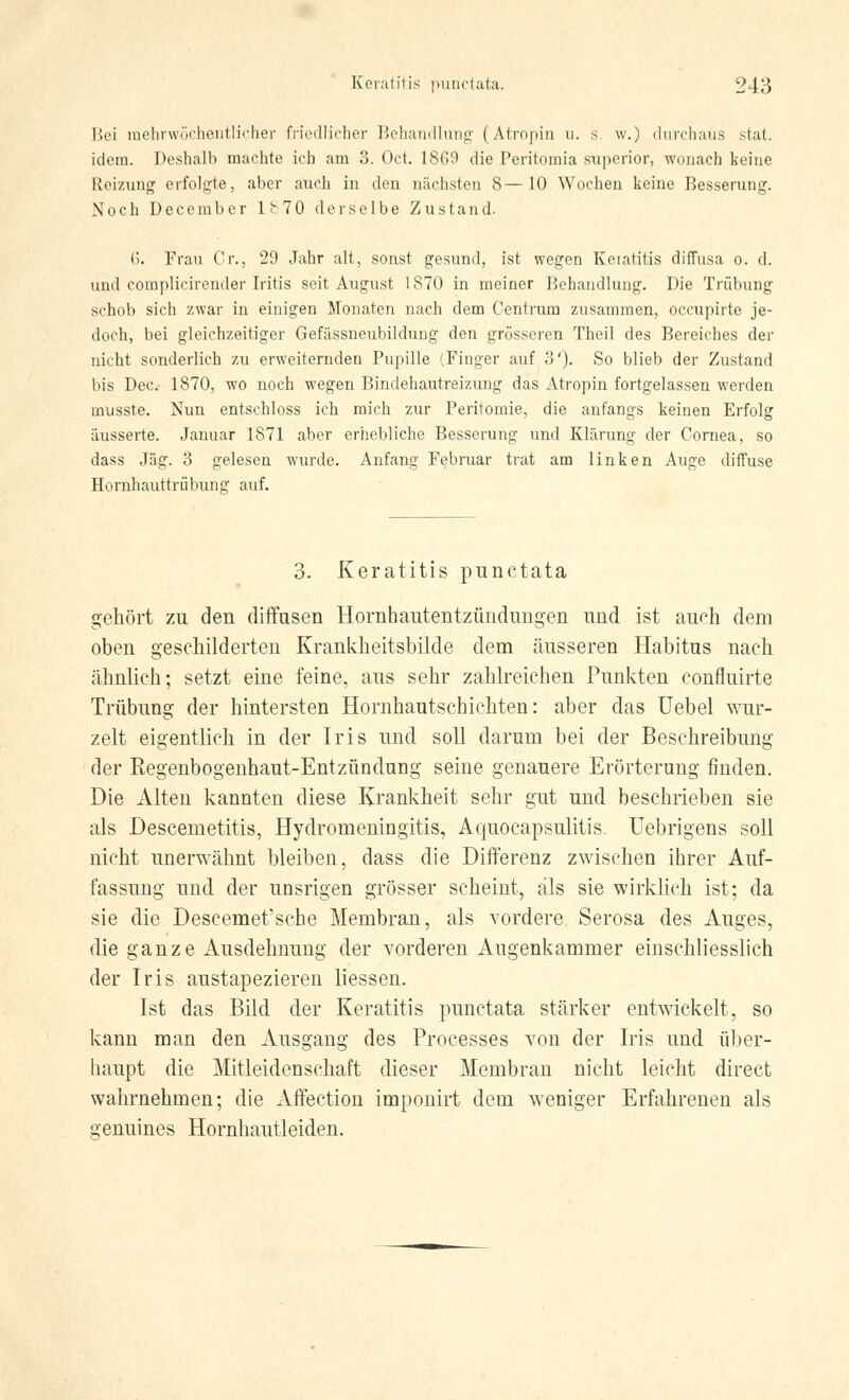 Bei mehrwöchentlicher friedlicher Behandlung (Atropin u. s. w.) durchaus stat. idem. Deshalb machte ich am 3. Oct. 1869 die Peritomia superior, wonach keine Reizung erfolgte, aber auch in den nächsten 8—10 Wochen keine Besserung. Noch December 1! 70 derselbe Zustand. 6. Frau Cr., 29 Jahr alt, sonst gesund, ist wegen Keratitis diffusa o. d. und complicirender Iritis seit August 1870 in meiner Behandlung. Die Trübung schob sich zwar in einigen Monaten nach dem Centrum zusammen, oecupirte je- doch, bei gleichzeitiger Gefässneubildung den grösseren Theil des Bereiches der nicht sonderlich zu erweiternden Pupille (Finger auf o'). So blieb der Zustand bis Dec. 1870, wo noch wegen Bindehautreizung das Atropin fortgelassen werden musste. Nun entschloss ich mich zur Peritomie, die anfangs keinen Erfolg äusserte. Januar 1871 aber erhebliche Besserung und Klärung der Cornea, so dass Jag. 3 gelesen wurde. Anfang Februar trat am linken Auge diffuse Hornhauttrübung auf. 3. Keratitis punctata gehört zu den diffusen Hornhautentzündungen und ist auoh dem oben geschilderten Krankheitsbilde dem äusseren Habitus nach ähnlich; setzt eine feine, aus sehr zahlreichen Punkten confluirte Trübung der hintersten Hornhautschichten: aber das Uebel wur- zelt eigentlich in der Iris und soll darum bei der Beschreibung der Regenbogenhaut-Entzündung seine genauere Erörterung finden. Die Alten kannten diese Krankheit sehr gut und beschrieben sie als Descemetitis, Hydromeningitis, Aquocapsulitis. Uebrigens soll nicht unerwähnt bleiben, dass die Differenz zwischen ihrer Auf- fassung und der unsrigen grösser scheint, als sie wirklich ist; da sie die Descemet'sche Membran, als vordere Serosa des Auges, die ganze Ausdehnung der vorderen Augenkammer einschliesslich der Iris austapezieren liessen. Ist das Bild der Keratitis punctata steärker entwickelt, so kann man den Ausgang des Processes von der Iris und über- haupt die Mitleidenschaft dieser Membran nicht leicht direct wahrnehmen; die Affection imponirt dem weniger Erfahrenen als genuines Hornhautleiden.