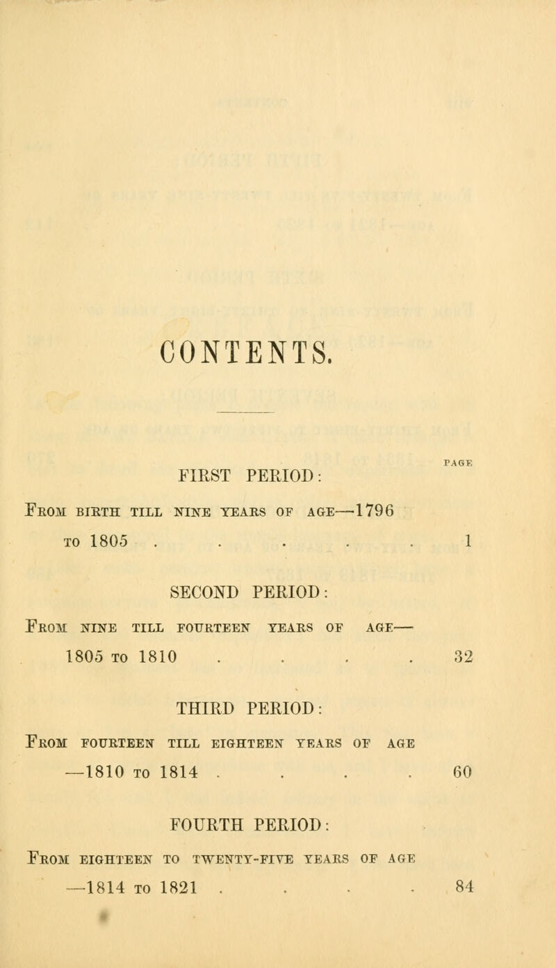 CONTENTS. FIRST PERIOD: From bieth till nine tears of age—^1796 TO 1805 ..... 1 SECOND PERIOD: From nine till fourteen tears of age— 1805 TO 1810 . . . .32 THIRD PERIOD: From fourteen till eighteen tears of age —1810 TO 1814 . . . .60 FOURTH PERIOD: From eighteen to twentt-fiye tears of age —1814 TO 1821 .... 84 t