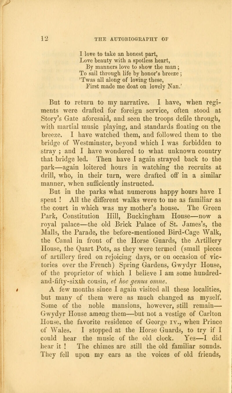 I love to take an honest part, Love beauty with a spotless heart, By manners love to show the man; To sail through life by honor's breeze ; 'Twas all along of loving these, First made me doat on lovely Nan.' But to return to my narrative. I have, when regi- ments were drafted for foreign service, often stood at Story's Gate aforesaid, and seen the troops defile through, with martial music playing, and standards floating on the breeze. I have watched them, and followed them to the bridge of Westminster, beyond which I was forbidden to stray ; and I have wondered to what unknown country that bridge led. Then have I again strayed back to the park—again loitered hours in watching the recruits at drill, who, in their turn, were drafted off in a similar manner, when sufficiently instructed. But in the parks what numerous happy hours have I spent ! All the different walks were to me as familiar as the court in which was my mother's house. The Green Park, Constitution Hill, Buckingham House—now a royal palace—the old Brick Palace of St. James's, the Malls, the Parade, the before-mentioned Bird-Cage Walk, the Canal in front of the Horse Guards, the Artillery House, the Quart Pots, as they were termed (small pieces of artillery fired on rejoicing days, or on occasion of vic- tories over the French) Spring Gardens, Gwydyr House, of the proprietor of which I believe I am some hundred- and-fifty-sixth cousin, et hoc genus omne. A few months since I again visited all these localities, but many of them were as much changed as myself. Some of the noble mansions, however, still remain— Gwydyr House among them—but not a vestige of Carlton House, the favorite residence of George iy., when Prince of Wales. I stopped at the Horse Guards, to try if I could hear the music of the old clock. Yes—I did hear it ! The chimes are still the old familiar sounds. They fell upon my ears as tiie voices of old friends,