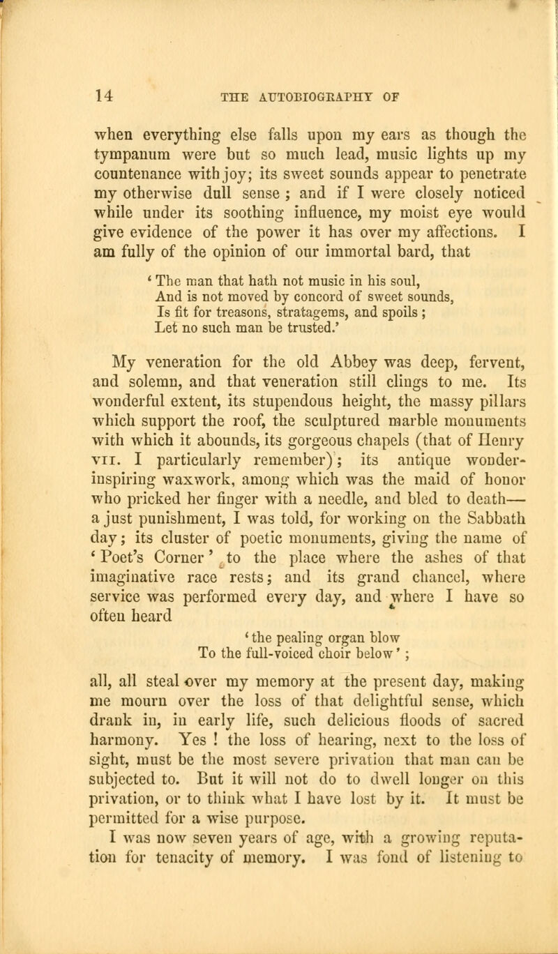 when everything else falls upon my ears as though the tympanum were but so much lead, music lights up my countenance with joy; its sweet sounds appear to penetrate my otherwise dull sense ; and if I were closely noticed while under its soothing influence, my moist eye would give evidence of the power it has over my affections. I am fully of the opinion of our immortal bard, that * The man that hath not music in his soul, And is not moved by concord of sweet sounds, Is fit for treasons, stratagems, and spoils ; Let no such man be trusted.' My veneration for the old Abbey was deep, fervent, and solemn, and that veneration still clings to me. Its wonderful extent, its stupendous height, the massy pillars which support the roof, the sculptured marble monuments with which it abounds, its gorgeous chapels (that of Henry VII. I particularly remember); its antique wonder- inspiring waxwork, among which was the maid of honor who pricked her finger with a needle, and bled to death— a just punishment, I was told, for working on the Sabbath day; its cluster of poetic monuments, giving the name of * Poet's Corner'^ to the place where the ashes of that imaginative race rests; and its grand chancel, where service was performed every day, and where I have so often heard * the pealing organ blow To the full-voiced choir below' ; all, all steal over my memory at the present day, making me mourn over the loss of that delightful sense, which drauk in, in early life, such delicious floods of sacred harmony. Yes ! the loss of hearing, next to the loss of sight, must be the most severe privation that man can be subjected to. But it will not do to dwell longer on this privation, or to think what I have lost by it. It must be permitted for a wise purpose. I was now seven years of age, witli a growing reputa- tion for tenacity of memory, I was fond of listening to