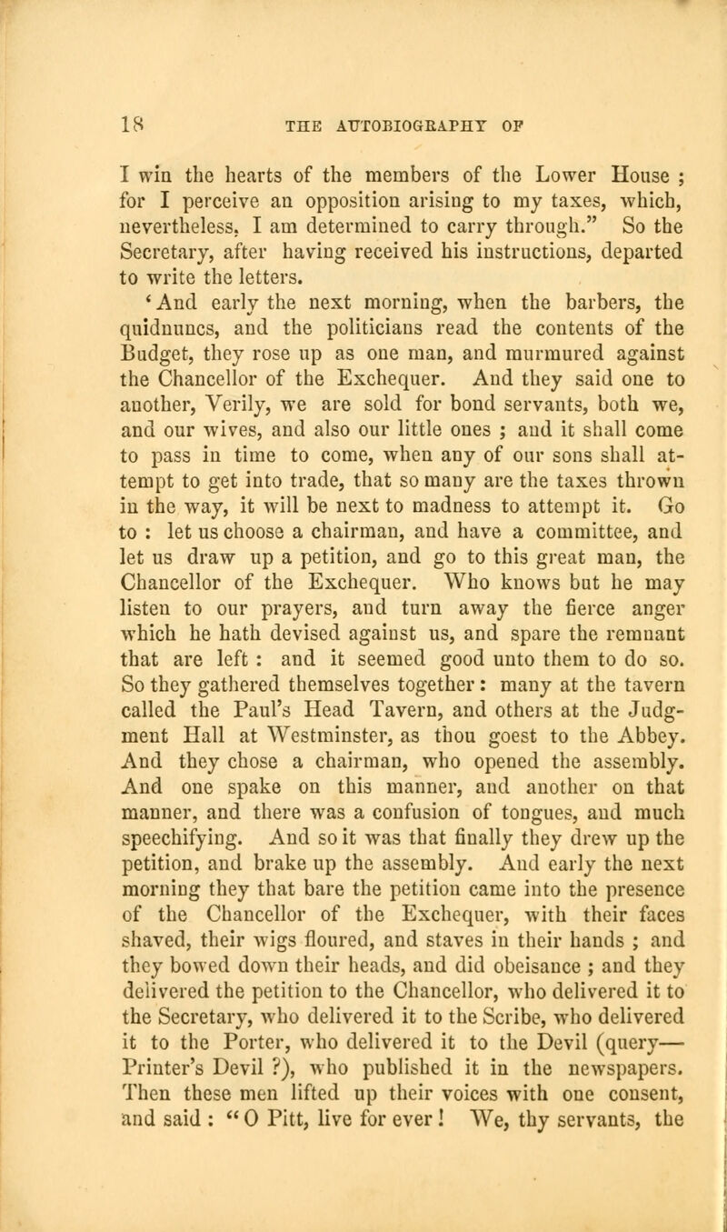 I win the hearts of the members of the Lower House ; for I perceive an opposition arising to my taxes, which, nevertheless, I am determined to carry through. So the Secretary, after having received his instructions, departed to write the letters. ' And early the next morning, when the barbers, the quidnuncs, and the politicians read the contents of the Budget, they rose up as one man, and murmured against the Chancellor of the Exchequer. And they said one to another. Verily, we are sold for bond servants, both we, and our wives, and also our little ones ; aud it shall come to pass in time to come, when any of our sons shall at- tempt to get into trade, that so many are the taxes thrown in the way, it will be next to madness to attempt it. Go to : let us choose a chairman, and have a committee, and let us draw up a petition, and go to this great man, the Chancellor of the Exchequer. Who knows but he may listen to our prayers, and turn away the fierce anger which he hath devised against us, and spare the remnant that are left: and it seemed good unto them to do so. So they gathered themselves together: many at the tavern called the Paul's Head Tavern, and others at the Judg- ment Hall at Westminster, as thou goest to the Abbey. And they chose a chairman, who opened the assembly. And one spake on this manner, and another on that manner, and there was a confusion of tongues, aud much speechifying. And so it was that finally they drew up the petition, and brake up the assembly. And early the next morning they that bare the petition came into the presence of the Chancellor of the Exchequer, with their faces shaved, their wigs floured, and staves in their hands ; and they bowed down their heads, and did obeisance ; and they delivered the petition to the Chancellor, who delivered it to the Secretary, who delivered it to the Scribe, who delivered it to the Porter, who delivered it to the Devil (query— Printer's Devil ?), who published it in the newspapers. Then these men lifted up their voices with one consent, and said :  0 Pitt, live for ever! We, thy servants, the