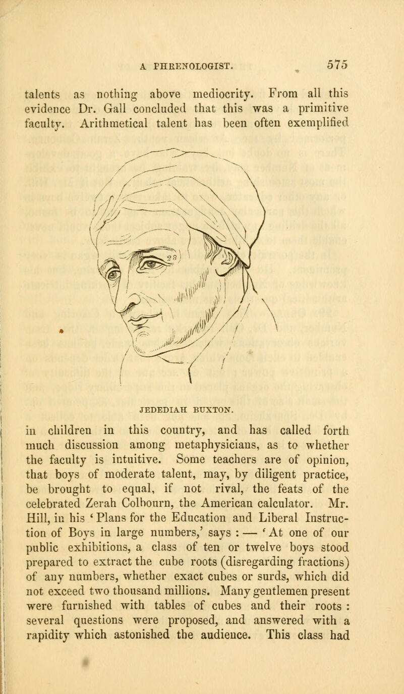 talents as nothing above mediocrity. From all this evidence Dr. Gall concluded that this was a primitive faculty. Arithmetical talent has been often exemplified M//i JEDEDIAH BUXTON. in children in this country, and has called forth much discussion among metaphysicians, as to whether the faculty is intuitive. Some teachers are of opinion, that boys of moderate talent, may, by diligent practice, be brought to equal, if not rival, the feats of the celebrated Zerah Colhourn, the American calculator. Mr. Hill, in his ' Plans for the Education and Liberal Instruc- tion of Boys in large numbers,' says : — * At one of our public exhibitions, a class of ten or twelve boys stood prepared to extract the cube roots (disregarding fractions) of any numbers, whether exact cubes or surds, which did not exceed two thousand millions. Many gentlemen present were furnished with tables of cubes and their roots : several questions were proposed, and answered with a rapidity which astonished the audience. This class had