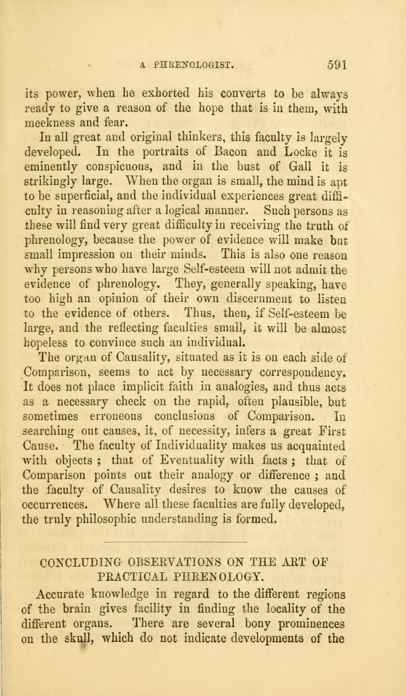 its power, when he exhorted his converts to be always ready to give a reason of the hope that is in them, with meekness and fear. In all great and original thinkers, this faculty is largely developed. In the portraits of Bacon and Locke it is eminently conspicuous, and in the bust of Gall it is strikingly large. When the organ is small, the mind is apt to be superficial, and the individual experiences great diffi- culty in reasoning after a logical manner. Such persons as these will find very great difficulty in receiving the truth of phrenology, because the power of evidence will make but small impression on their minds. This is also one reason why persons who have large Self-esteem will not admit the evidence of phrenology. They, generally speaking, have too high an opinion of their own discernment to listen to the evidence of others. Thus, then, if Self-esteem be large, and the reflecting faculties small, it will be almost hopeless to convince such an individual. The organ of Causality, situated as it is on each side of Comparison, seems to act by necessary correspondency. It does not place implicit faith in analogies, and thus acts as a necessary check on the rapid, often plausible, but sometimes erroneous conclusions of Comparison. In searching out causes, it, of necessity, infers a great First Cause. The faculty of Individuality makes us acquainted with objects ; that of Eventuality with facts ; that of Comparison points out their analogy or difiference ; and the faculty of Causality desires to know the causes of occurrences. Where all these faculties are fully developed, the truly philosophic understanding is formed. CONCLUDING OBSEEVATIONS ON THE ART OF PRACTICAL PHRENOLOGY. Accurate knowledge in regard to the diflferent regions of the brain gives facility in finding the locality of the diflferent organs. There are several bony prominences on the skull, which do not indicate developments of the