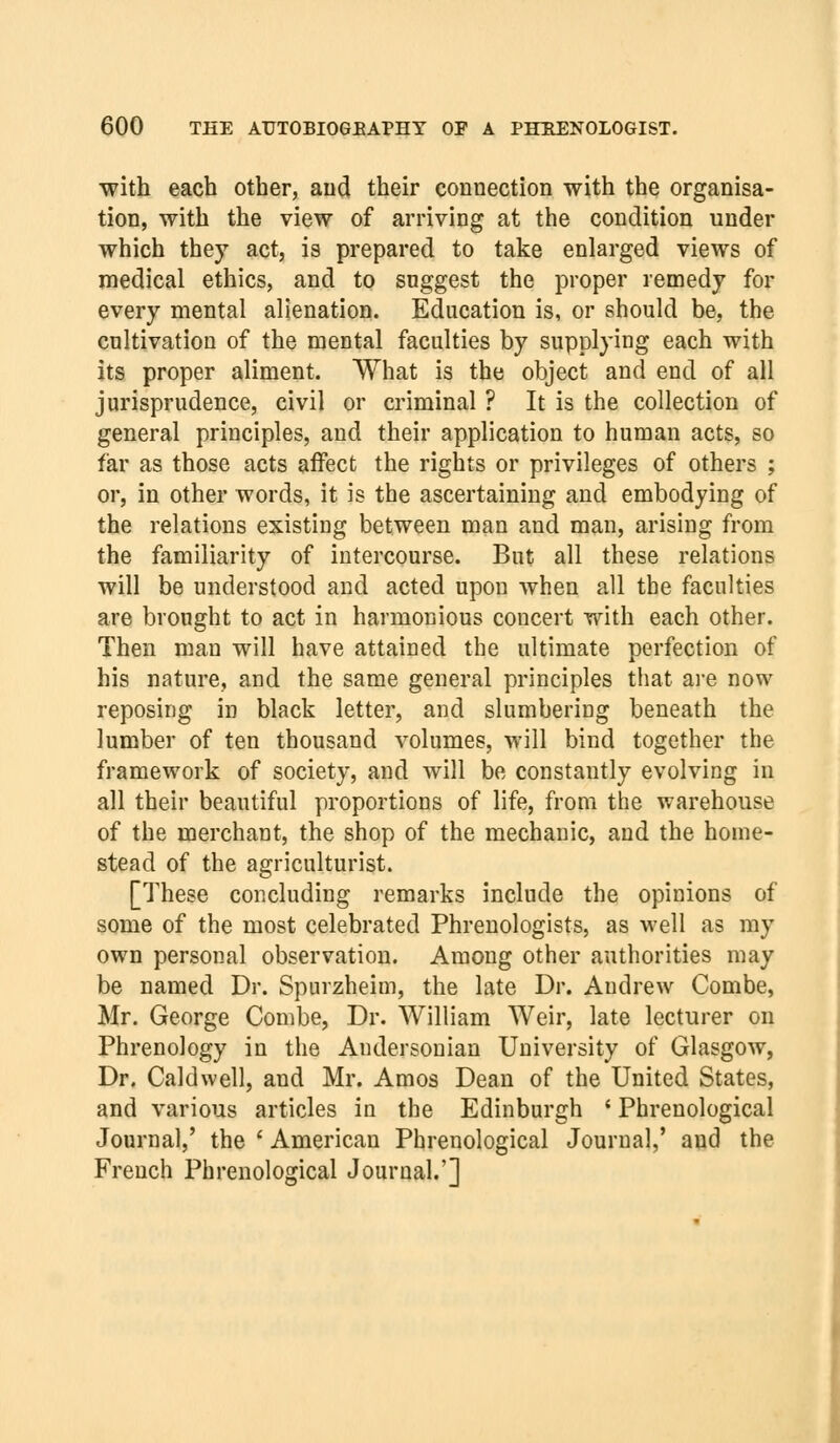 with each other, and their connection with the organisa- tion, with the view of arriving at the condition under which they act, is prepared to take enlarged views of medical ethics, and to suggest the proper remedy for every mental alienation. Education is, or should be, the cultivation of the mental faculties by supplying each with its proper aliment. What is the object and end of all jurisprudence, civil or criminal ? It is the collection of general principles, and their application to human acts, so far as those acts affect the rights or privileges of others ; or, in other words, it is the ascertaining and embodying of the relations existing between man and man, arising from the familiarity of intercourse. But all these relations will be understood and acted upon when all the faculties are brought to act in harmonious concert with each other. Then man will have attained the ultimate perfection of his nature, and the same general principles that are now reposing in black letter, and slumbering beneath the lumber of ten thousand volumes, will bind together the framework of society, and will be constantly evolving in all their beautiful proportions of life, from the warehouse of the merchant, the shop of the mechanic, and the home- stead of the agriculturist. [These concluding remarks include the opinions of some of the most celebrated Phrenologists, as well as my own personal observation. Among other authorities may be named Dr. Spurzheim, the late Dr. Andrew Combe, Mr. George Combe, Dr. William Weir, late lecturer on Phrenology in the Andersonian University of Glasgow, Dr. Caldwell, and Mr. Amos Dean of the United States, and various articles in the Edinburgh ' Phrenological Journal,' the ' American Phrenological Journal,' and the French Phrenological Journal.']