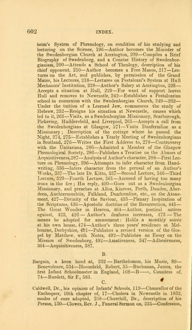 heim's System of Phrenoloo^y, on condition of his studying and lecturing on the Science, 196—Author becomes the Minister of the Swedenborgian Church at Accriugton, 209—Compiles a Brief Biography of Swedenborg, and a Concise History of Swedenbor- gianism, 200—Attends a School of Theology, description of his chief opponent, 210—Author becomes a Free Mason, 217—Lec- tures on the Art, and publishes, by permission of the Grand Mater, his Lectures, 218—Lectures on Pestalozzi's System at Hull Mechanics' Institution, 228—Author's Salary at Accrington, 228— Accepts a situation at Hull, 229—For want of support leaves Hull and removes to Newcastle, 242—Establishes a Pestalozzian school in connexion with the Swedenborgian Church, 249—262— Under the tuition of a Learned Jew, commences the study of Hebrew, 252—Resigns his situation at Newcastle, causes which led to it, 265—Visits, as a Swedenborgian Missionary, Scarborough, Pickering, Huddersfield, and Liverpool, 265—Accepts a call from the Swedenborgians at Glasgow, 271—Visits Dunfermline as a Missionary; Description of the cottage where he passed the Night, 274, 275—Establishes a Yearly Meeting of Swedenborgians in Scotland, 276—Writes the First Address to, 278—Controversy with the Unitarians, 286—Admitted a Member of the Glasgow Phrenological Society, 286—Publishes a Treatise on the Abuses of Acqui3itiveness,287^ Analysis of Author's character, 288—First Lec- ture on Phrenology, 296—Attempts to infer character from Hand- writing, 336—Infers character from the perusal of an Author's Works, 337—The late Dr. Kitto, 337—Second Lecture, 346—Third Lecture, 529—Fourth Lecture, 561—Accused of having too many irons in the fire ; His reply, 400—Goes out as a Swedenborgian Missionary, and preaches at Alloa, Kinross, Perth, Dundee, Aber- deen, Auchtermuchtie, Falkland, Dunfermline, etc., on the Atone- ment, 427—Divinity of the Saviour, 433—Plenary Inspiration of the Scriptures, 436—Apostolic doctrine of the Resurrection, 445— The Great Wonder in Heaven, 464—Author, poetical satires against, 423, 426 — Author's deafness increases, 473 — The means he adopted for amusement: Holds a monthly soiree at his own house, 474—Author's three years' residence at Mel- bourne, Derbyshire, 491—Publishes a revised version of the Gos- pel by Matthew, with Notes, 492—Publishes an Essay on the Mission of Swedenborg, 492—Amativeness, 347—Adhesiveness, 364—Acquisitiveness, 387. B. Bargain, a keen hand at, 232 — Barthelomon, his Music, 89— Benevolence, 534—Bloomfield, Robert, 55—Buchanan, James, the first Infant Schoolmaster in England, 108—B , Countess of, 74—Burdett, Sir F., 583. - C. * Caldwell, Dr., his opinion of Infants' Schools, 119—Chancellor of the Exchequer, 10th chapter of, 17—Cholera in Newcastle in 1832, modes of cure adopted, 2o8—Churchill, Dr., description of his Person, 130—Clowes, Rev. J., Funeral Sermon on, 235—Confession,