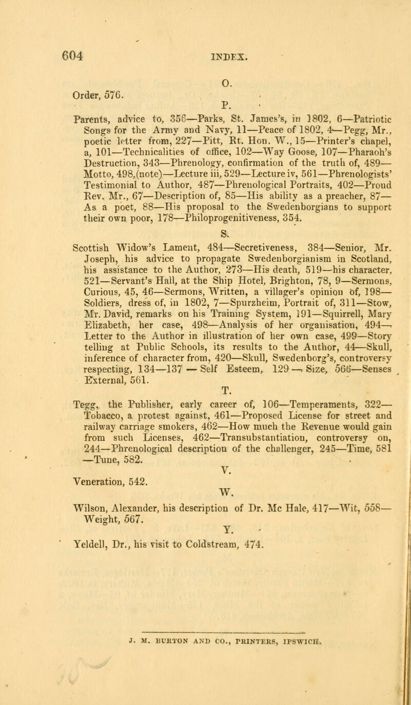 O. Order, 576. P. Parents, advice to, 356—Parks, St. James's, in 1802, 6—Patriotic Songs for the Army and Navy, 11—Peace of 1802, 4-—Pegg, Mr., poetic letter from,'227—Pitt, Rt. Hon. W., 15—Printer's chapel, a, 101—Technicalities of office, 102—Way Goose, 107—Pharaoh's Destruction, 343—Phrenology, confirmation of the truth of, 489— Motto, 498,(note)—Lecture iii, 529—Lecture iv, 561—Phrenologists' Testimonial to Author, 487—Phrenological Portraits, 402—Proud Kev. Mr., 67—Description of, 85—His ability as a preacher, 87— As a poet, 88—His proposal to the Swedenborgians to support their own poor, 178—Philoprogenitiveness, 354. S. Scottish Widow's Lament, 484—Secretiveness, 384—Senior, Mr. Joseph, his advice to propagate Swedeuborgianism in Scotland, his assistance to the Author, 273—His death, 519—his character, 521—Servant's Hall, at the Ship Hotel, Brighton, 78, 9—Sermons, Curious, 45, 46—Sermons, Written, a villager's opinion of, 198— Soldiers, dress of, in 1802, 7—Spurzheim, Portrait of, 311—Stow, Mr. David, remarks on his Training System, 191—Squirrell, Mary Elizabeth, her case, 498—Analysis of her organisation, 494—r Letter to the Author in illustration of her own case, 499—Story telling at Public Schools, its results to the Author, 44—Skull, inference of character from, 420—Skull, Swedenborg's, controversy respecting, 134—137—Self Esteem, 129—. Size, 566—Senses External, 561. T. Tegg, the Publisher, early career of, 106—Temperaments, 322— Tobacco, a protest against, 461—Proposed License for street and railway carriage smokers, 462—How much the Revenue would gain from such Licenses, 462—Transubstantiation, controversy on, 244—Phrenological description of the challenger, 245—Time, 581 —Tune, 582. V. Veneration, 542. W. Wilson, Alexander, his description of Dr. Mc Hale, 417—Wit, 558— Weight, 567. Y. Yeldell, Dr., his visit to Coldstream, 474. J. M. BVBTON AND CO., PRINTERS, IPSWICH.