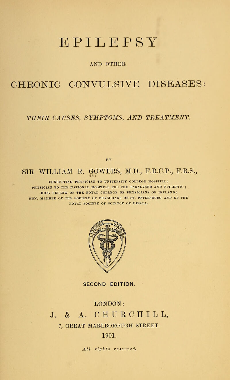 AND OTHER CHEONIC CONVULSIVE DISEASES THEIB CAUSES, SYMPTOMS, AND TREATMENT. SIR WILLIAM E. GOWERS, M.D., F.R.C.P., F.R.S., CONSULTING PHYSICIAN TO UNIVERSITY COLLEGE HOSPITAL; PHYSICIAN TO THE NATIONAL HOSPITAL FOE, THE PARALYSED AND EPILEPTIC ; HON. FELLOW OF THE ROYAL COLLEGE OF PHYSICIANS OF IRELAND ; HON. MEMBER OF THE SOCIETY OF PHYSICIANS OF ST. PETERSBURG AND OF THE ROYAL SOCIETY OF SCIENCE OF UPSALA. SECOND EDITION. LONDON: J. & A. CHURCHILL, 7, GREAT MARLBOROUGH STREET. 1901. All rights reserved.