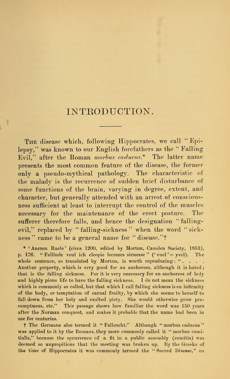 INTRODUCTION. The disease which, following Hippocrates, we call  Epi- lepsy, was known to our English forefathers as the  Falling Evil, after the Eoman morbus caducus* The latter name presents the most common feature of the disease, the former only a pseudo-mythical pathology. The characteristic of the malady is the recurrence of sudden brief disturbance of some functions of the brain, varying in degree, extent, and character, but generally attended with an arrest of conscious- ness sufficient at least to interrupt the control of the muscles necessary for the maintenance of the erect posture. The sufferer therefore falls, and hence the designation  falling- evil, replaced by  falling-sickness  when the word  sick- ness  came to be a general name for  disease.! * 'Ancren Ruele' (circa 1200, edited by Morton, Camden Society, 1853), p. 176.  Fallinde veul ich cleopie lecomes sicnesse  ('vuel'= yvel). The whole sentence, as translated by Morton, is worth reproducing: . . . Another property, which is very good for an anchoress, although it is hated; that is the falling sickness. For it is very necessary for an anchoress of holy and highly pious life to have the falling sickness. I do not mean the sickness which is commonly so called, but that which I call falling sickness is an infirmity of the body, or temptation of carnal frailty, by which she seems to herself to fall down from her holy and exalted piety. She would otherwise grow pre- sumptuous, etc. This passage shows how familiar the word was 150 years after the Norman conquest, and makes it probable that the name had been in use for centuries. f The Germans also termed it  Fallsucht. Although  morbus caducus  was applied to it by the Romans, they more commonly called it  morbus comi- tialis, because the occurrence of a fit in a public assembly (comitia) was deemed so unpropitious that the meeting was broken up. By the Greeks of the time of Hippocrates it was commonly termed the  Sacred Disease, on