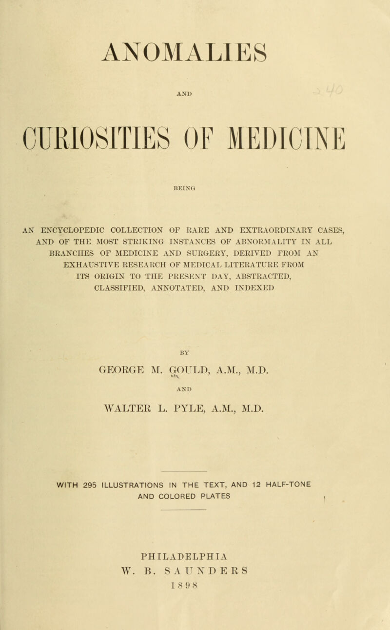 ANOMALIES AND CURIOSITIES OF MEDICINE BEING AN ENCYCLOPEDIC COLLECTION OF RARE AND EXTRAORDINARY CASES, AND OF THE MOST STRIKING INSTANCES OF ABNORMALITY IN ALL BRANCHES OF MEDICINE AND SURGERY, DERIVED FROM AN EXHAUSTIVE RESEARCH OF MEDICAL LITERATURE FROM ITS ORIGIN TO THE PRESENT DAY, ABSTRACTED, CLASSIFIED, ANNOTATED, AND INDEXED BY GEORGE M. GOULD, A.M., M.D. AND WALTER L. PYLE, A.M., M.D. WITH 295 ILLUSTRATIONS IN THE TEXT, AND 12 HALF-TONE AND COLORED PLATES PHILADELPHIA W. B. SAUNDERS 18 98