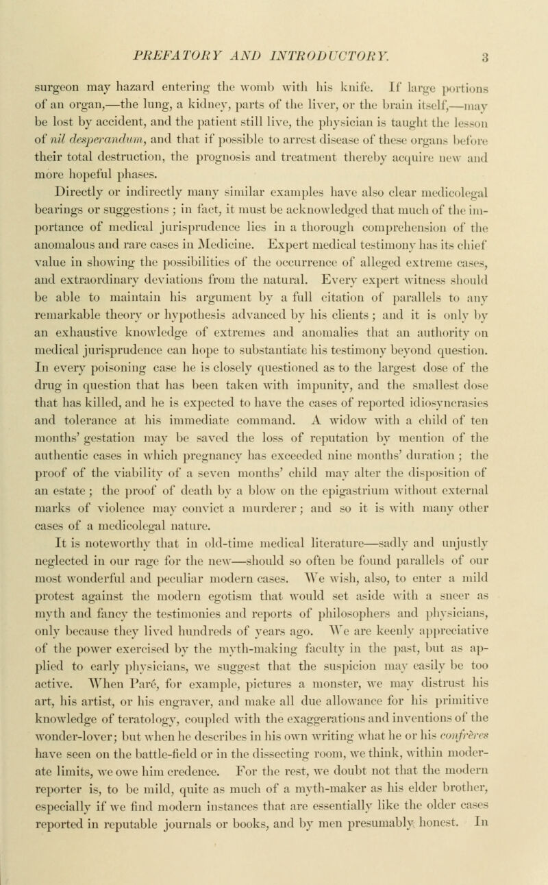 surgeon may hazard entering the womb with his knife. W large portions of an organ,—the lung, a kidney, parts of the liver, or the brain itself,—may be lost by accident, and the patient still live, the physician is taught the lesson of nil desperandum, and that if possible to arrest disease of these organs before their total destruction, the prognosis and treatment thereby acquire new and more hopeful phases. Directly or indirectly many similar examples have also clear medicolegal bearings or suggestions ; in fact, it must be acknowledged that much of the im- portance of medical jurisprudence lies in a thorough comprehension of the anomalous and rare cases in Medicine. Expert medical testimony has its chief value in showing the possibilities of the occurrence of alleged extreme cases, and extraordinary deviations from the natural. Every expert witness should be able to maintain his argument by a full citation of parallels to any remarkable theory or hypothesis advanced by his clients; and it is only by an exhaustive knowledge of extremes and anomalies that an authority on medical jurisprudence can hope to substantiate his testimony beyond question. In every poisoning case he is closely questioned as to the largest dose of the drug in question that has been taken with impunity, and the smallest dose that has killed, and he is expected to have the cases of reported idiosyncrasies and tolerance at his immediate command. A widow with a child of ten months' gestation may be saved the loss of reputation by mention of the authentic cases in which pregnancy has exceeded nine months' duration ; the proof of the viability of a seven months' child may alter the disposition of an estate ; the proof of death by a blow on the epigastrium without external marks of violence may convict a murderer; and so it is with many other cases of a medicolegal nature. It is noteworthy that in old-time medical literature—sadly and unjustly neglected in our rage for the new—should so often be found parallels of our most wonderful and peculiar modern cases. AVe wish, also, to enter a mild protest against the modern egotism that would set aside with a sneer as myth and fancy the testimonies and reports of philosophers and physicians, only because they lived hundreds of years ago. We are keenly appreciative of the power exercised by the myth-making faculty in the past, but as ap- plied to early physicians, we suggest that the suspicion may easily be too active. When Pare, for example, pictures a monster, we may distrust his art, his artist, or his engraver, and make all due allowance for his primitive knowledge of teratology, coupled with the exaggerations and inventions of the wonder-lover; but when he describes in his own writing what he or his confr&res have seen on the battle-field or in the dissecting room, we think, within moder- ate limits, we owe him credence. For the rest, we doubt not that the modern reporter is, to be mild, quite as much of a myth-maker as his elder brother, especially if we find modern instances that are essentially like the older cases reported in reputable journals or books, and by men presumably honest. In