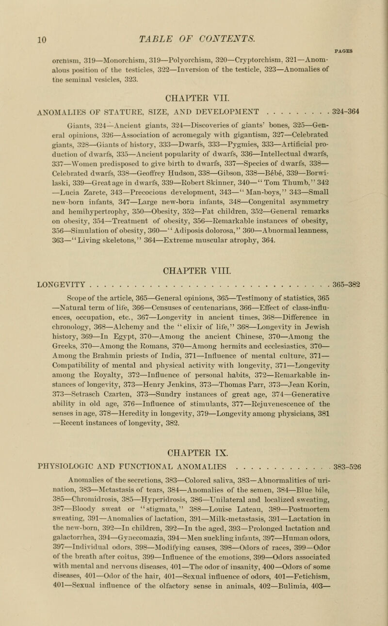 PAGES orcnism, 319—Monorchism, 319—Polyorchism, 320—Cryptorchism. 321—Anom- alous position of the testicles, 322—Inversion of the testicle, 323—Anomalies of the seminal vesicles, 323. CHAPTER VII. ANOMALIES OF STATUKE, SIZE, AND DEVELOPMENT 324-364 Giants, 324—Ancient giants, 324—Discoveries of giants' bones, 325—Gen- eral opinions, 326—Association of acromegaly with gigantism, 327—Celebrated giants, 328—Giants of history, 333—Dwarfs, 333—Pygmies, 333—Artificial pro- duction of dwarfs, 335—Ancient popularity of dwarfs, 336—Intellectual dwarfs, 337—Women predisposed to give birth to dwarfs, 337—Species of dwarfs, 338— Celebrated dwarfs, 338—Geoffrey Hudson, 338—Gibson, 338—Bebe, 339—Borwi- laski, 339—Great age in dwarfs, 339—Robert Skinner, 340— Tom Thumb, 342 —Lucia Zarete, 343—Precocious development, 343—Man-boys, 343—Small new-born infants, 347—Large new-born infants, 348—Congenital asymmetry and hemihypertrophy, 350—Obesity, 352—Fat children, 352—General remarks on obesity, 354—Treatment of obesity, 356—Remarkable instances of obesity, 356—Simulation of obesity, 360—Adiposis dolorosa,'' 360—Abnormal leanness, 363—Living skeletons, 364—Extreme muscular atrophy, 364. CHAPTER VIII. LONGEVITY 365-382 Scope of the article, 365—General opinions, 365—Testimony of statistics, 365 —Natural term of life, 366—Censuses of centenarians, 366—Effect of class-influ- ences, occupation, etc., 367—Longevity in ancient times, 368—Difference in chronology, 368—Alchemy and the elixir of life, 368—Longevity in Jewish history, 369—In Egypt, 370—Among the ancient Chinese, 370—Among the Greeks, 370—Among the Romans, 370—Among hermits and ecclesiastics, 370— Among the Brahmin priests of India, 371—Influence of mental culture, 371— Compatibility of mental and physical activity with longevity, 371—Longevity among the Royalty, 372—Influence of personal habits, 372—Remarkable in- stances of longevity, 373—Henry Jenkins, 373—Thomas Parr, 373—Jean Korin, 373—Setrasch Czarten, 373—Sundry instances of great age, 374—Generative ability in old age, 376—Influence of stimulants, 377—Rejuvenescence of the senses in age, 378—Heredity in longevity, 379—Longevity among physicians, 381 —Recent instances of longevity, 382. CHAPTER IX. PHYSIOLOGIC AND FUNCTIONAL ANOMALIES 383-526 Anomalies of the secretions, 383—Colored saliva, 383—Abnormalities of uri- nation, 383—Metastasis of tears, 384—Anomalies of the semen, 384—Blue bile, 385—Chromidrosis, 385—Hyperidrosis, 386—Unilateral and localized sweating, 387—Bloody sweat or stigmata, 388—Louise Lateau, 389—Postmortem sweating, 391—Anomalies of lactation, 391—Milk-metastasis, 391—Lactation in the new-born, 392—In children, 392—In the aged, 393—Prolonged lactation and galactorrhea, 394—Gynecomazia, 394—Men suckling infants, 397—Human odors, 397—Individual odors, 398—Modifying causes, 398—Odors of races, 399—Odor of the breath after coitus, 399—Influence of the emotions, 399—Odors associated with mental and nervous diseases, 401—The odor of insanity, 400—Odors of some diseases, 401—Odor of the hair, 401—Sexual influence of odors, 401—Fetichism, 401—Sexual influence of the olfactory sense in animals, 402—Bulimia, 403—